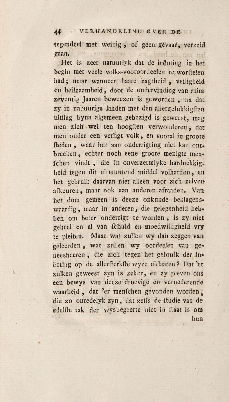 tegendeel met weinig , of geen gevaar, verzeld gaan. Het is zeer nafuuïdyk dat de inÖnting in het begin met veele volks-voortjordeeJen te worftelen had; maar wanneer haare ^agtheid , veiligheid en heilzaamheid, door de ondervinding van ruim zeventig Jaaren beweezen is geworden , na dat zy in nabuurige landen met den allergelukkigften uitflag byna algemeen gebezigd is geweest, mag men zich wel ten hoogden verwonderen, dat men onder een verligt volk, en vooral in groote fleden , waar het aan onderrigting niet kan ont- breeken, echter noch eene groote menigte men- fchen vindt , die in onverzettelyke hardnekkig¬ heid tegen dit uitmuntend middel volhardenden het gebruik daarvan niet alleen voor zich zelven afkeuren, maar ook aan anderen afraaden. Van het dom gemeen is deeze onkunde beklagens¬ waardig, maar in anderen, die gelegenheid heb¬ ben om beter onderrigt te wordeii, is zy niet geheel en al van fchiild en moedwilligheid vry te pleiten. Maar wat zullen wy dan zeggen van geleerden , wat zullen wy oordeelen van ge- neesheeren , die zich tegen het gebruik der In- ënting op de aJlerfterkfte wyze uitlaatén? Dat’er zulken geweest zyn is zeker, en zy gceven ons een bewys van deeze droevige en vernederende waarheid , dat ’er menfchen gevonden worden 9 die zo onredelyk zyn, dat zelfs de ftudie van de edelfte tak der wysbegeerte niet in ftaat is om hun \