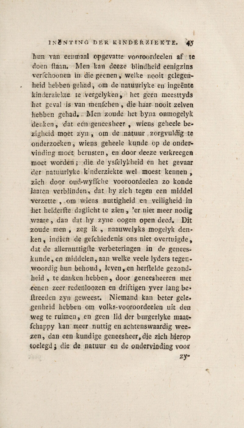 hun van eenmaal opgevatte vooroordeelen af te doen haan. Men kan deeze blindheid eenigzins verfehoonen in die geenen, welke nooit gclegen- . heid hebben gehad, om de natunrlyke en ingeente kinderziekte te vergelyken, het geen meesttyds het geval is van menfchen, die haar nooit zelven hebben gehad. Men zoude het byna onmogelyk denken, dat een geneesheer , wiens geheele be¬ zigheid moet zyn, om de natuur zorgvuldig te onderzoeken, wiens geheele kunde op de onder¬ vinding moet berusten, en door deeze verkreegen moet worden; die de ysfeiykheid en het gevaar der natunrlyke kinderziekte wel moest kennen , zich door oud-wyffehe vooroordeelen zo konde laaten verblinden, dat fcy zich tegen een middel verzette , om wiens nuttigheid en veiligheid in het helderfte daglicht te zien * ’er niet meer nodig waare, dan dat hy zyne oogen open deed. Dit zoude men , zeg ik , naauwelyks mogelyk den¬ ken, indien de gefchiedenis ons niet overtuigde, dat de allernuttigfle verbeteringen in de genees¬ kunde, en middelen, aan welke veele lyders tegen¬ woordig hun behoud, leven, en herftelde gezond¬ heid , te danken hebben, door geneesheeren met eenen zeer redenloozen en driftigen yver lang be* ftreeden zyn geweest. Niemand kan beter gele¬ genheid hebben om volks-vooroordeelen uit den weg te ruimen, en geen lid der burgerlyke maat- fchappy kan meer nuttig en achtenswaardig wee- zen, dan een kundige geneesheer, die zich hierop toelegd i die de natuur en de ondervinding voor zy