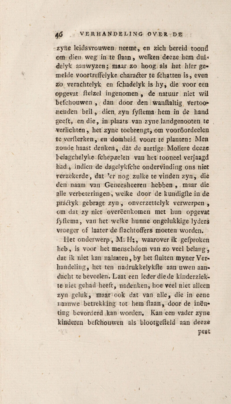 zyne leidsvrouwen neemt, en zich bereid toond om dien weg in te flaan, welken deeze hem dub deïyfc aanwyzen; maar zo hoog als het hier ge¬ melde voortrefFelyke charadler te fchatten is, even zo verachtelyk en fchadelyk is hy, die voor een opgevat ftelzel ingenomen , de natuur niet wil befchouwen , dan door den wanftaltig v'ertoo* renden bril, dien zyn fyflema hem in de hand geeft, en die, in plaats van zyne landgenooten te verlichten, het zyne toebrengt, om vooröordeelen te verflerken, en domheid voort te planten* Men zoude haast denken, dat de aartige Moliere deeze belagchelyke fchepzelen van het tooneel verjaagd had, indien de dagelykfche ondervinding ons niet verzekerde, dat ’er nog zulke te vinden zyn, die den naam van Geneesheeren hebben , maar die alle verbeteringen, welke door de kundigfle in de praétyk gebragt zyn , onverzettelyk verwerpen , om dat zy niet overeenkomen met hun opgevat fyflema, van het welke hunne ongelukkige lyders vroeger of laater de dachtoffers moeten worden. Met onderwerp, M; H;, waarover ik gefproken heb, is voor het menschdom van zo veel belang, dat ik niet kan nalatten, by het fluiten myner Ver¬ handeling, het ten nadrukkelykde aan uwen aan¬ dacht tebeveelen. Laat een ieder die de kinderziek¬ te niet gehad heeft, nadenken, hoe veel niet alleen zyn geluk, maar ook dat van alle, die in eene naauwe betrekking tot hem flaan, door de inen¬ ting bevorderd kan worden. Kan een vader zyne kinderen befchouwen als blootgefteld aan deeze