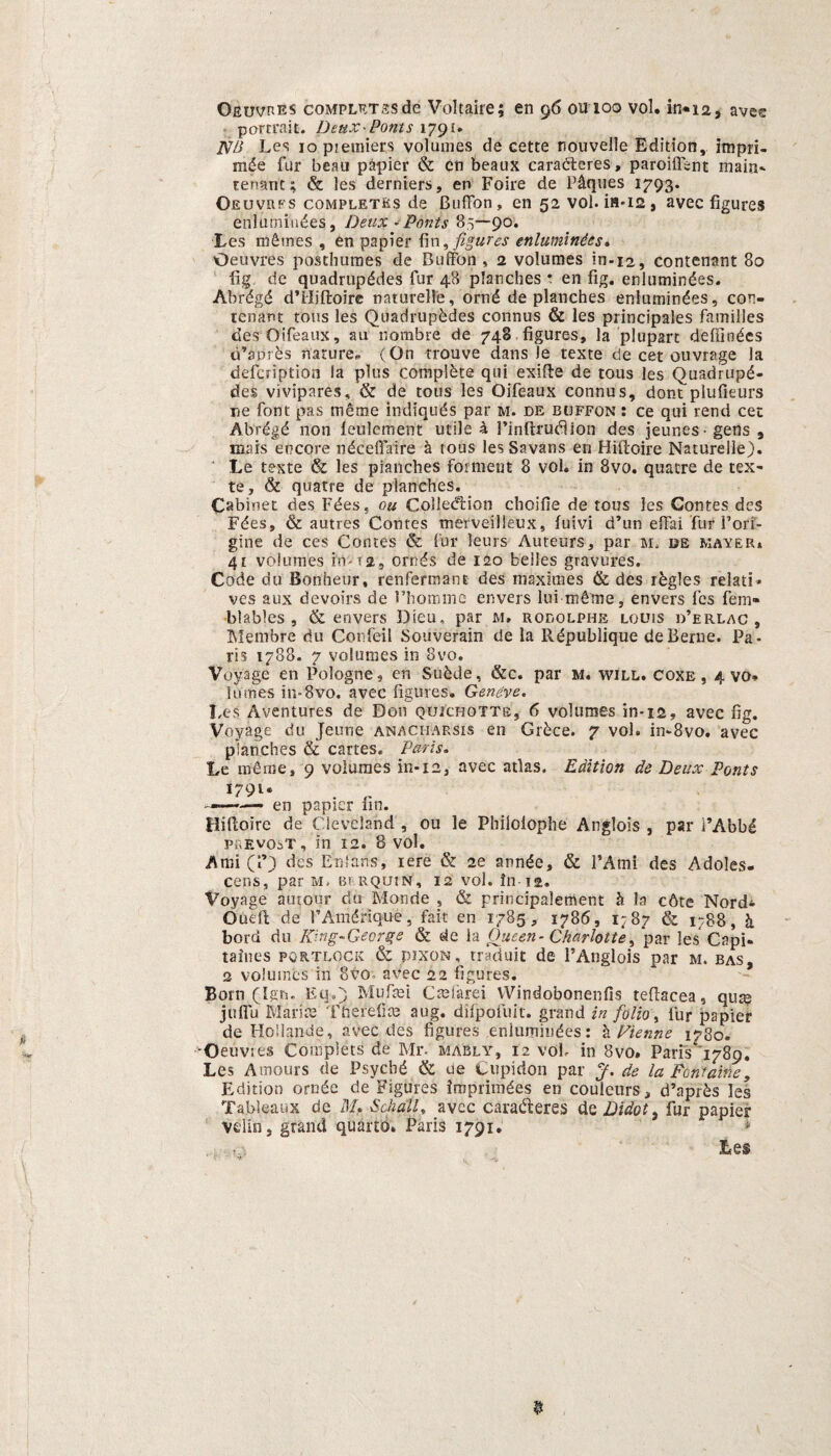 Oeuvres completssde Voltaïre; en 96 ou 100 vol. in*i2, avee porrrait. Deux-Ponts 179u 1VB Les 10 pjemiers volumes de cette nouvelle Edition, impri- mée fur beau papier & en beaux caracteres, paroiffent maia- tenant; & les derniers, en Foire de Piqués 1793. Oeuvres completüs de Buffon , en 52 vol. ia-i2 , avec figures enlumiüées, Deux - Ponts 85—90. Les mêrnes , en papier fin, figures enluminêes. Oeuvres postliümes de Buffon, 2 volumes in-12, contenant 80 lig, de quadmpédes fur 48 planches * en fig. enluminêes. Abrégé d’iliftoire naturelle, orné de planches enluminêes, con¬ tenant tous les Quadrupèdes connus & les principales families desOifeaux, au nombre de 748 figures, la plupart defiloées d’anrès nature* (On trouve dans )e texte de eet ouvrage la defcription la plus compléte qui exifte de tous les Quadrupé- des vivipares, & de tous les Oifeaux connus, dont plufieurs ne font pas même indiqués par m. de buffon ; ce qui rend eet Abrégé non feulement utile 4 Finftruélion des jeunes- gens , mars encore néceflaire a tous lesSavans en Hiïtoire Naturelle). Le t&xte & les piartches fomient 8 vol. in 8vo. quatre de tex¬ te, & quatre de planches. Cabinet des Fées, ou Colledtion choifie de tous les Contes des Fées, & autres Contes merveilleux, fuivi d’un effai 'for 1’ori¬ gine de ces Contes & fur leurs Auteurs, par m. de mayer* 4t volumes in-ra, ornés de 120 belles gravures. Code du Bonheur, renfermant des maximes & des iègles relati» ves aux devoirs de Fhommc envers lui même, envers fes fem- blables , & envers Dieu, par m, rodolphe louis d’erlac , Membre du Confeil Souverain de la République deBerne. Pa¬ ris 1788. 7 volumes in 8vo. Voyage en Pologne, en Suède, &c. par m. will. coxe , 4 vo. Iumes in-8vo. avec figures. Gerieve. Les Aventures de Don quict-iotts, 6 volumes in-12, avec fig. Voyage du Jeune anacharsis en Grèce. 7 vol. in-8vo. avec planches & cartes. Paris. Le même, 9 volumes in-12, avec atlas. Edition de Deux Fonts 1791. en papier fin. Hifloire de Cleveland , ou le Philolophe Anglois , par i’Abbé prevost, m 12. 8 vol. Ami (1’) des Enfans, iere & 2e année, & 1’Ami des Adoles- cens, par m, bi rquin, 12 vol. fn 12. Voyage autour du Monde , & principalement è la cóte Nord* Öueft de FAmériqué, fait en 1785, 1786, 1:87 & 1788, h bord du Ring-Geer ge & de ia Oneen- Charlotte> par les Capi- taines PORTLOCK & pixoN% traduit de 1’Anglois par m. bas, 2 volumes in 8vo avec 22 figures. Bom (ïgn. Eu.) Muftei Cmiarei Windobonenfis teffacea, qua? juflu Marl te TherefFa? aug. difpofuit. grand in folio, fur papier de Hoiiande, avec des figures enluminêes: è Fienne 1780. 'Oetivies Complets de Mr- mably, 12 völ, in 8vo. Paris 1789. Les Amours de Psyché & ue Cupidon par J. de la Fontaine, Edition ornée de Figures imprimées en couleurs, d’après les Tableanx de M, Schalt, avec caraéteres de Didöi, fur papier velin, grand quarto, Paris 1791. Les