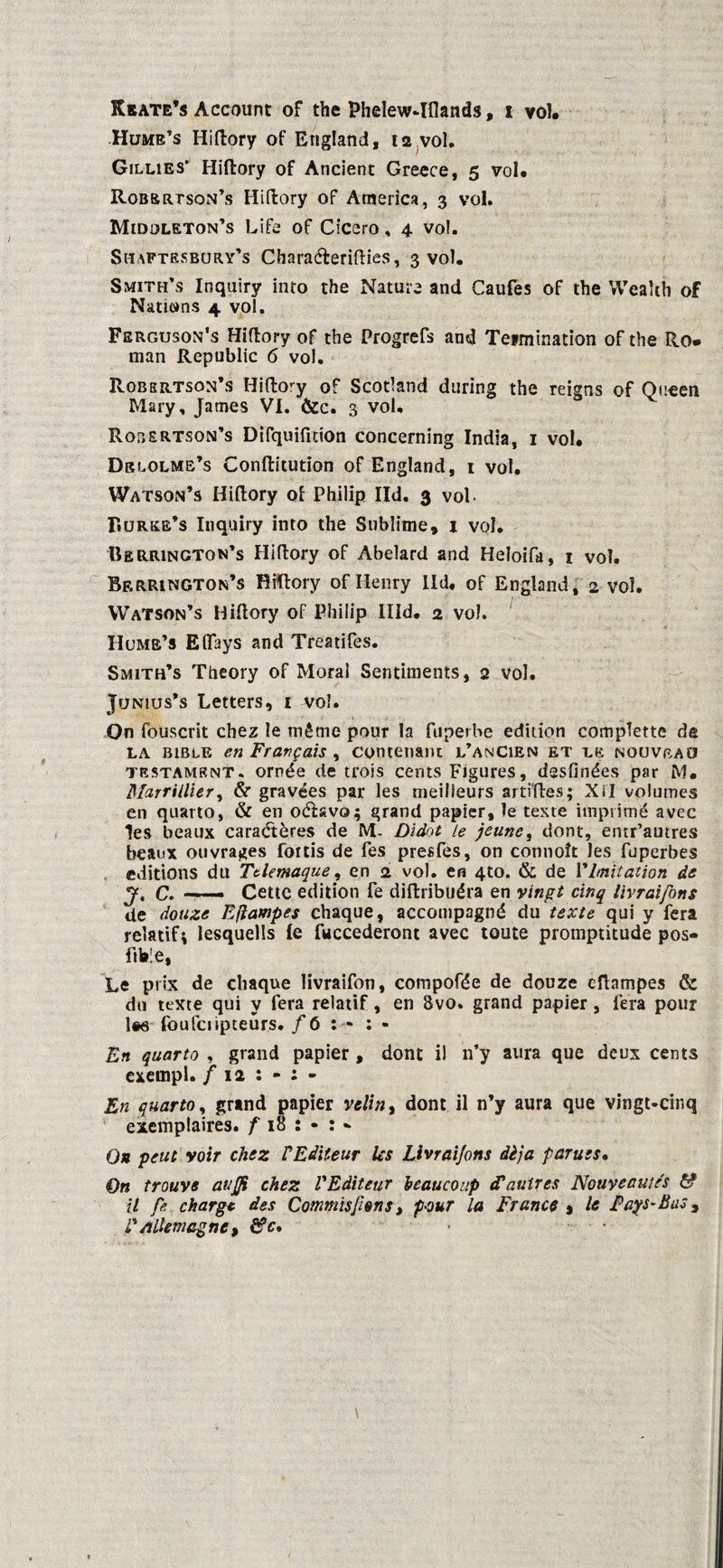 Rbate’s Account of the Phelew4flands, x vol, Hume’s Hiftory of England, 12 vol. Gillies’ Hiftory of Ancient Greece, 5 vol, Robertson’s Hiftory of America, 3 vol. Midoleton’s Life of Cicero, 4 Vol. Shaftesbury’s Charaéterifties, 3 vol. Smith’s Inquiry into the Nature and Caufes of the Wealth of Nattons 4 vol. Ferguson’s Hiftory of the Progrefs and Teimination of the Ro¬ man Republic 6 vol. Robkrtson’s Hifto’y of Scotland during the reigns of Qucen Mary, James VI. &c. 3 vol. Robertson’s Difquifnion concerning India, 1 vol, Drlolme’s Conftitution of England, i vol, Watson’s Hiftory of Philip lid. 3 vol- F.urke’s Inquiry into the Sublime, 1 vol. Uerrington’s Hiftory of Abelard and Heloifa, 1 vol. Berrington’s Hiftory of Ilenry lid, of England, 2 vol. WaTson’s Hiftory of Philip IÏId. 2 vol. Hume’s Eflays and Treatifes. Smith’s Theory of Moral Sentiments, 2 vol. JrjNius’s Letters, 1 vol. On fouscrit chez le même pour Ia fuperbe edition complette de la BiBtE en Fravgais , contenant l’anCien et le nouveau testament, ornée de trois cents Figures, dssfinées par M, Marrillier, & gravées par les meilieurs artfftes; Xi'I volumes en quarto, & en oéïsvo; grand papier, le texte iinpsimé avec les beaux caradtères de M. Didot Le jeune, dont, entr’autres beanx ouvrages foitis de fes presfes, on connott les fuperbes editions du Ttlemaque, en 2 vol. en 4to. & de Vlmitation de J, C. —— Cettc edition fe diftribuéra en vingt cinq livraifons de douze Efiampes chaque, accompagné du texte qui y fera relatifi lesquells Ie fuccederont avec toute proniptitude pos- ftble, Le prix de chaque livraifon, compofée de douze efiampes & do texte qui y fera relatif, en 8vo. grand papier, fera pour l«ö foufciipteurs. ƒ 6 : - : - En quarto , grand papier , dont il n’y aura que deux cents exempl. f 12 : - : - En quarto, grand papier velin, dont il n’y aura que vingt-cinq exemplaires. f 18 : • : » O* peut voir chez VEdïteur Us Livraifons dèja paruis• On trouve auffi chez VEditeur beau coup cP au tres Nouveautés 6? il fe charge des Commisfiêns, pour la Francs % le jPays-Bas 3 é* Allemagnc , &c.