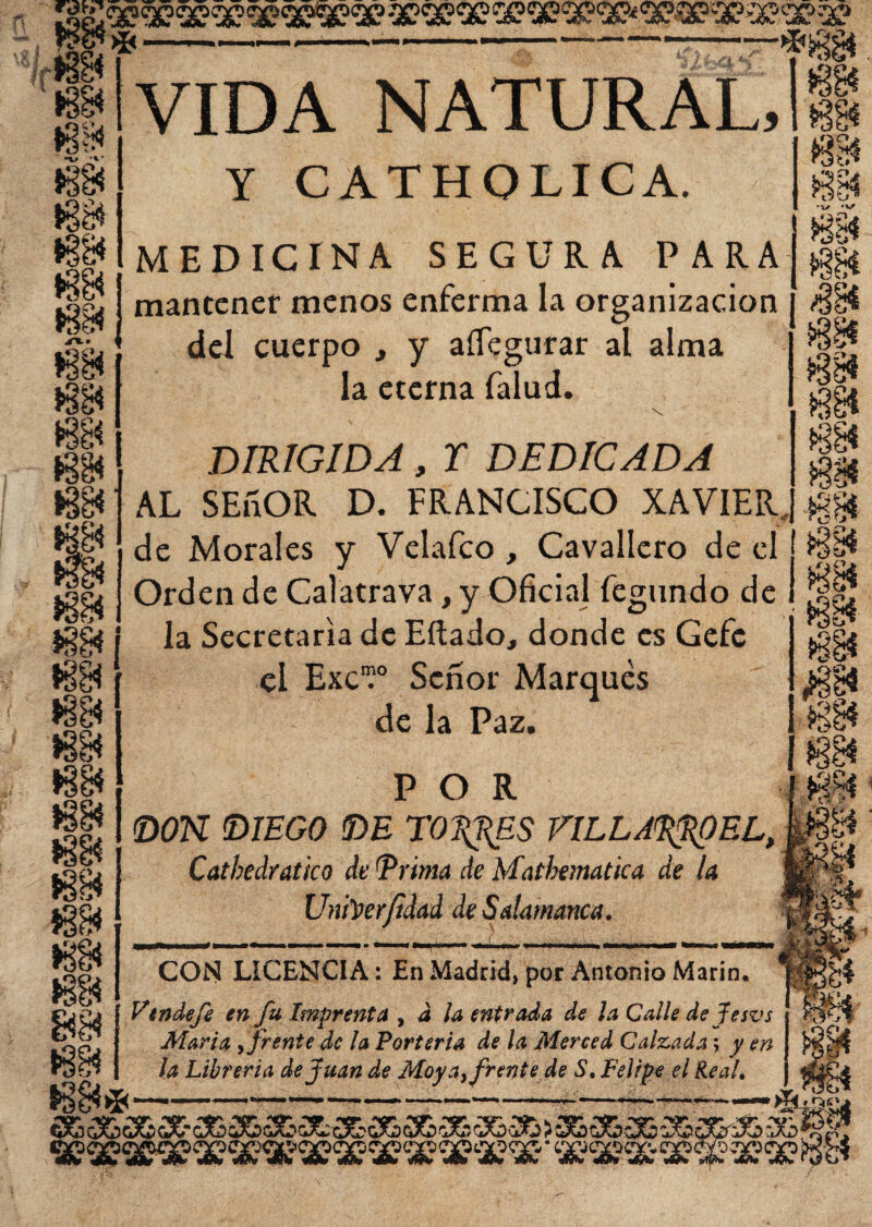 V /f ►3$ •v* * $3$ m >Sg4 m VIDA NATURAL, Y CATHOLICA. MEDICINA SEGURA PARA mantener menos enferma la organización del cuerpo , y aííegurar al alma la eterna falud. Vj» «s» '«,r» DIRIGIDA, r DEDICADA AL SEñOR D. FRANCISCO XAVIER, de Morales y Velafco , Cavallero de el Orden de Calatrava, y Oficial fegundo de la Secretaria de Eítado, donde es Gefe el ExcV Señor Marques de la Paz, POR DON (DIEGO (DE TORRES FILLARROEL, Catbedratko de (Prima de Matbtmatica de la Un foerfidad de Salamanca. CON LICENCIA: En Madrid» por Antonio Marín. Vendefe en fu Imprenta , a la entrada de la Calle de fe svs Marta , frente de la Portería de la Merced Calzada; y en la Librería de Juan de Moya, frente de S. Felipe el Real. I%D Cj^ C%f•„ ST£)< vMí ^pvKép pP^ nw snlFw •Pf® ww «W'» wíw ww v&é**