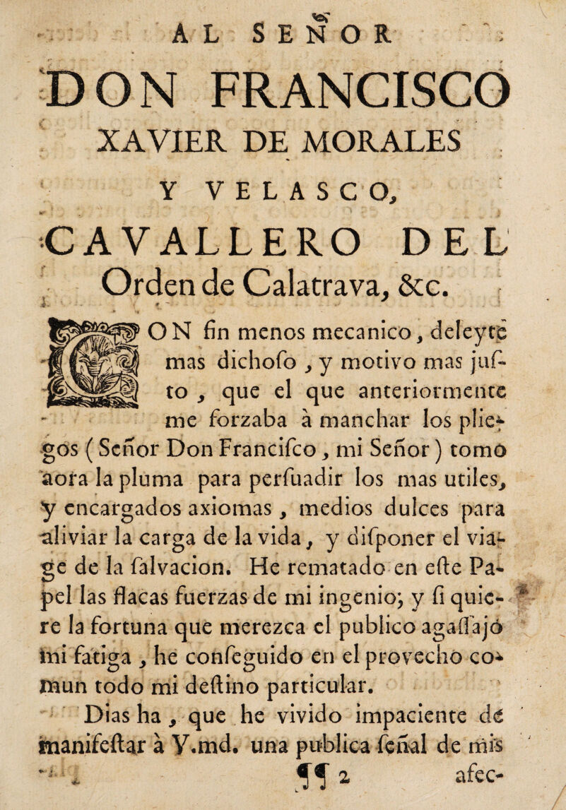 DON FRANCISCO XAVIER DE MORALES * . - r — . . »> Y VELASCO, CAVALLERO DEL Orden de Calatrava, &c. ¿ # ““ j, *' ON fin menos mecánico, deleyeé mas dichofo , y motivo mas juf- to , que el que anteriormente me forzaba a manchar los plie-y gos (Señor Don Francifco, mi Señor) tomo aora la pluma para perfuadir los mas útiles, y encargados axiomas, medios dulces para aliviar la carga de la vida, y difponer el via- ge de la falvacion. He rematado en eñe Pa- peí las flacas fuerzas de mi ingenio; y fi quie¬ re la fortuna que merezca el publico agaífajó tai fatiga , he confeguido en el provecho co* taun todo mi deftino particular. Dias ha, que he vivido impaciente de manifeftar a V.md. una publica feñal de mis