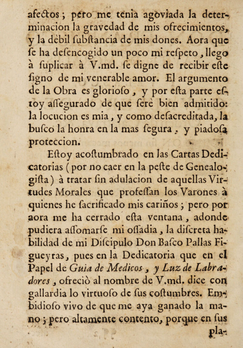 afeólos ; pero me tenia agoviada la deter¬ minación la gravedad de mis ofrecimientos, y la débil fubftancia de mis dones. Aora que fe ha defencogido un poco mi refpeto, llego a fuplicar a V.md. fe digne de recibir efte figno de mi venerable amor. El argumento de la Obra es gloriofo , y por efta parte e£* toy affegurado de que fere bien admitido: la locución es mia, y como defacreditada, la bufeo la honra en la mas fegura , y piadofat protección. v . Eftoy acoftumbrado en las Cartas Dedi-: catorias (por no caer en la pede de Genealo-; gifta) á tratar fin adulación de aquellas Vir-; ludes Morales que profeífan los Varones a quienes he facrificado mis cariños; pero por aora me ha cerrado efta ventana, adonde pudiera aííomarfe mi oífadia, la difereta ha¬ bilidad de mi Diícipulo Don Bafco Pallas Fi- gueyras, pues en la Dedicatoria que en el Papel de Guia de Médicos, y Luz de Labra dores , ofreció al nombre de V.md. dice con gallardía lo virtuofo de fus coftumbres. Em-¡ bidiofo vivo de que me aya ganado la ma¬ no j pero altamente contento, porque en fus i i V i .