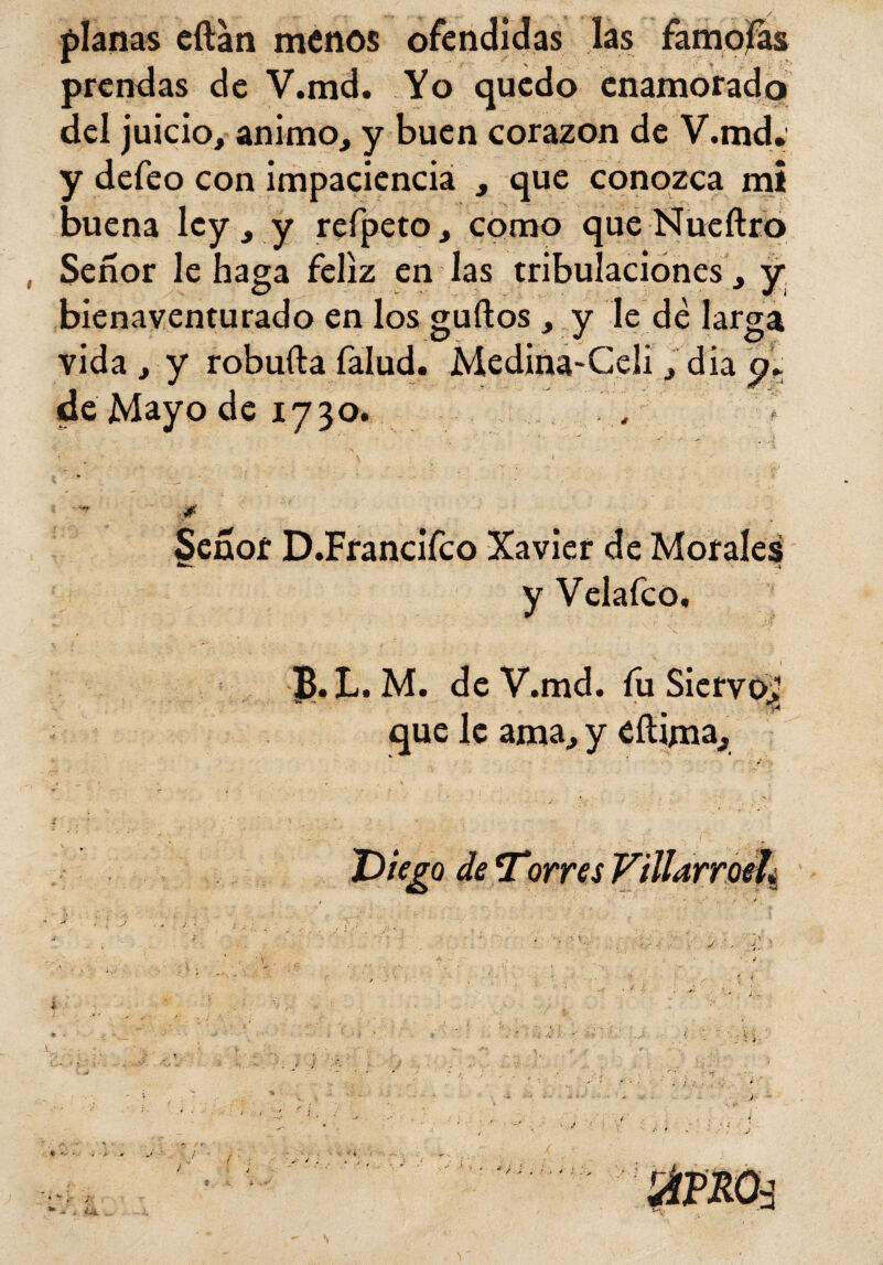 planas eftan menos ofendidas las famosas prendas de V.md. Yo quedo enamorado del juicio, animo, y buen corazón de V.md, y defeo con impaciencia , que conozca mi buena ley , y refpeto, como que Nueftro Señor le haga feliz en las tribulaciones, y bienaventurado en los guftos , y le dé larga vida , y robuíla falud. Medina-Celi, dia de Mayo de 173a. \ v - ' < ' ., . :! . . V' Señor D.Francifco Xavier de Morales y Velafco, B.L. M. de V.md. fu Siervo.1 que le ama, y eílijma., - r • t * . ' *• , ■ v. Diego deTorresVillarroeh