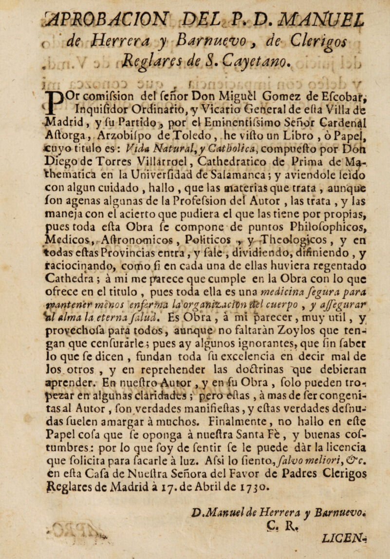 APROBACION DEL P. D. MANUEL ( de Herrera y Barnue.vo, de Clérigos Reglares de S. Cayetano. 4» , / • • • f f \ - p ' r> \ » •V'X * * • *r V f 4 /■; > v » • # / * , * r* f y f J V ■ ' - W J f POrcomifsion del Tenor Don Miguel Gómez deEfcobar, Inquifidor Ordinario, y Vicario General de efta Villa de Madrid , y fu Partido , por el Ermncntíísimo Señor Cardenál Aftorga, Arzobifpo de Toledo, he viño un Libro , ó Papei, cuyo titulo es: Vida Natural, y Catbolica, compoefto por Doh Diego de Torres Villarroel, Cathedratico de Prima de Ma- Yhematica en la Univerfidad de Salamanca; y aviendole leído con algún cuidado , hallo , que las materias que trata , aunque ion agenas algunas de la Profefsion del Autor , las trata , y las maneja con el acierto que pudiera el que las tiene por propias, pues toda efta Obra fe compone de puntos Philofophicos, Médicos, Aftrono-micos , Políticos y Theologycos, y en todas cftas Provincias entra, y fale , dividiendo, definiendo , y raciocinando, como ñ en cada una de ellas huviera regentado Cathedra ; á mi me parece que cumple en la Obra con lo que ofrece en el titulo , pues toda ella es una medicina fe gura para tvantener menos enferma la organización del cuerpo , y ajfegurar Sil alma la eterna /aludEs Obra , á mi parecer , muy útil, y provechofa para todos, aunque no faltarán Zoylos que ten-i gan que cenfurárle; pues ay algunos ignorantes, que fin faber lo que fe dicen , fundan toda fu excelencia en decir mal de los. otros , y en reprehender las doftrinas que debieran aprender. En nueftro Autor, y en fu Obra , folo pueden tro-; pezar en algunas claridades ; pero eftas , á mas de fer congeni- tas al Autor, fon verdades manifieftas ,y cftas verdades defnu- dasfuelcn amargar ámuchos. Finalmente, no hallo en efte Papel cofa que fe oponga á nueftra Santa Fe , y buenas cof- tumbres.: por lo que foy de fentir fe le puede dar la licencia que folicita para facarle á luz. Afsi lo liento,falvo meliori, &c. en efta Cafa de Nueftra Señora del Favor de Padres Clérigos Reglares de Madrid á 17. de Abril de 17 jo. D.Manuelde Herrera y Barnuevo« C? R. . \ LICEN-t