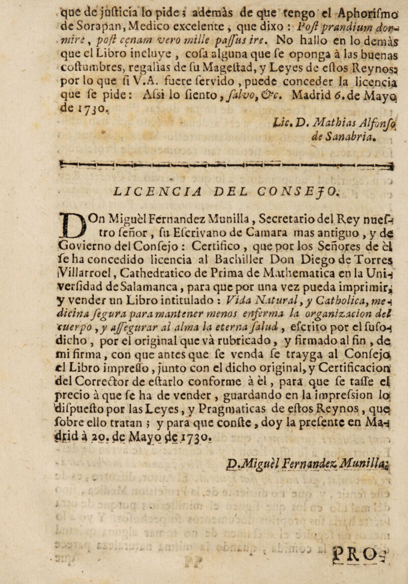 que de jufticia lo pide; además deque tengo el Aphorifmd de Sor3pan, Medico excelente , que dixo : Fojlprandium doy* miré, po/i c^nam vero mille pajfus iré. No hallo en lo demás que el Libro incluye , cofa alguna que fe oponga á las buenas coftumbres, regalías de fu Mageltad, y Leyes de ellos Reynoss por lo que íiV.A. fuere férvido , puede conceder la licencia que fe pide: Afsi lo fiento,,Calvo, &c. Madrid <5, de Mayo de1730. i . Lie. D. Mathias Alfonfo{ de Sanabria. V »*»■ ■«* LICENCIA DEL CONSEJO. DOn Miguel Fernandez Munilla , Secretario del Rey nuete tro feñor , fu Efcrivano de Camara mas antiguo , y de Govierno delConfejo : Certifico, que por los Señores de el fe ha concedido licencia al Bachiller Don Diego de Torres iVillarroel, Cathedratico de Prima de Mathematica en la Unn verfidad de Salamanca, para que por una vez pueda imprimir^ y vender un Libro intitulado : Vida Natural,y Catholica, me* dicina fegura para mantener menos enferma la organización del cuerpo ,y ajfegurar al alma la eterna Jdlud , eferito por el fufo-i dicho, por el original que va rubricado, y firmado al fin , de mi firma, con que antes que fe venda fe trayga al Confeja el Libro impreflo, Junto con el dicho original,y Certificación’ del Corrector de eftarlo conforme á el, para que fe taífe el precio áque fe ha de vender , guardando en la imprefsion lo ’difpueño por las Leyes, y Pragmáticas de ellos Rey nos , que? fobre ello tratan ; y para que confte, doy la prefentc en fljid á 20. de May o ¿le .1730. ¿D.Miguel Fernandez, Mmill^ Hí i. £ROi
