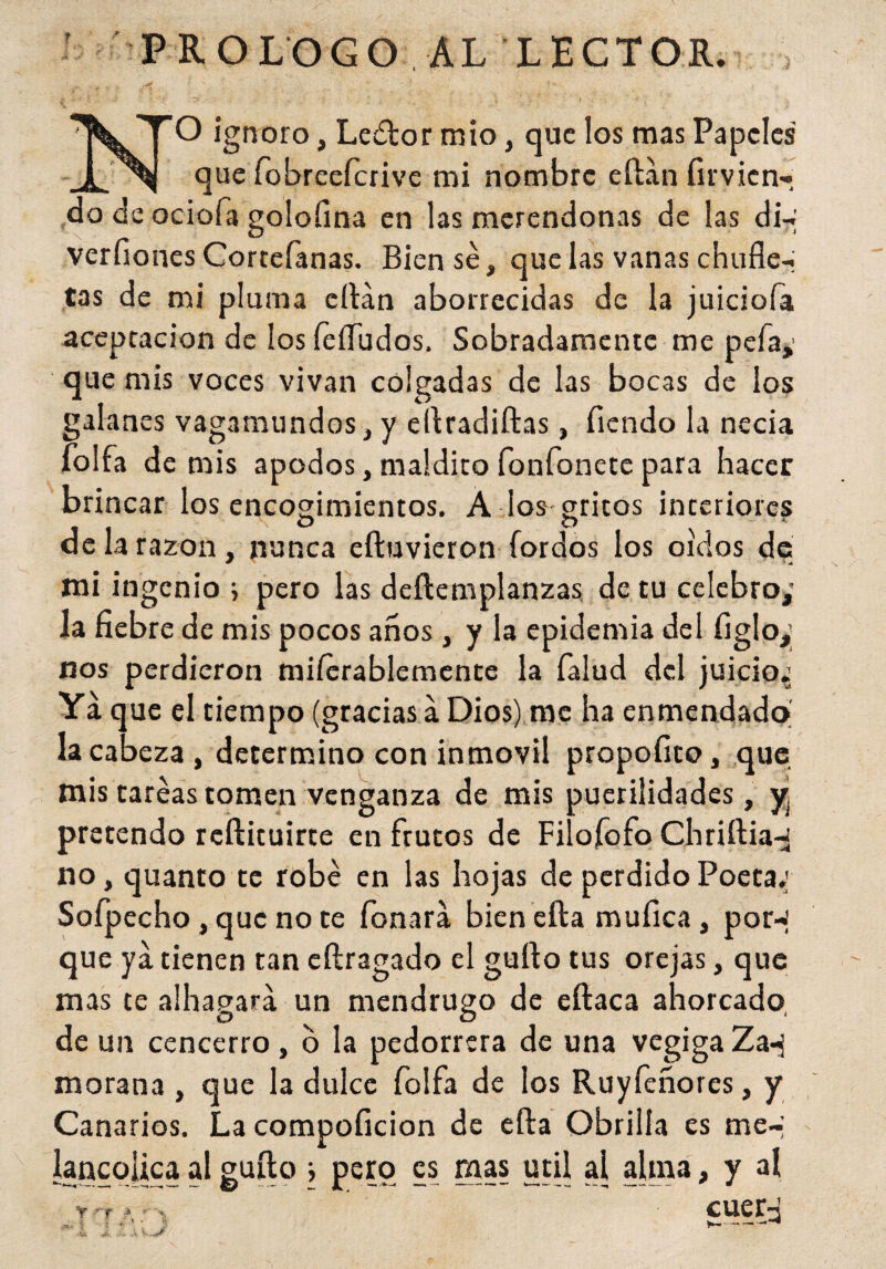 PROLOGO AL LECTOR. 1 >. ••** *• * * • * '<■*• - ‘ • ' . . ./ ' ' * i > 1 ' . _ ir ’ I ■< . NO ignoro, Ledtor mío, que los mas Papeles que fobreefcrive mi nombre eítán firvien- do de ociofa golofina en las merendonas de las di-; verdones Corteíanas. Bien sé, que las vanas chufle¬ tas de mi pluma citan aborrecidas de la juiciofa aceptación de los feííudos. Sobradamente me peía,' que mis voces vivan colgadas de las bocas de los galanes vagamundos, y eítradiítas, Tiendo la necia folia de mis apodos, maldito fonfonete para hacer brincar los encogimientos. A los gritos interiores de la razón, nunca eftuvieron Tordos los oídos de mi ingenio i pero las deítemplanzas de tu celebro,’ la fiebre de mis pocos años , y la epidemia del figlo,; nos perdieron miíerablemente la Talud del juicio.’ Ya que el tiempo (gracias a Dios) me ha enmendado la cabeza, determino con inmóvil propofito, que mis tareas tomen venganza de mis puerilidades, yj pre tendo reftituirte en frutos de Filofofo Chriltia-J no, quanto te robé en las hojas de perdido Poeta: Sofpecho, que no te Tonará bien cita mufica, por-: que ya tienen tan eílragado el güito tus orejas, que mas te alhagará un mendrugo de eítaca ahorcado de un cencerro, o la pedorrera de una vegiga Za*j morana , que la dulce Toífa de los Ruyfeñores, y Canarios. La compoficion de efta Obrilla es me-; íancqlica al güito i pero es mas útil al afina, y al y r? ^ cueiy