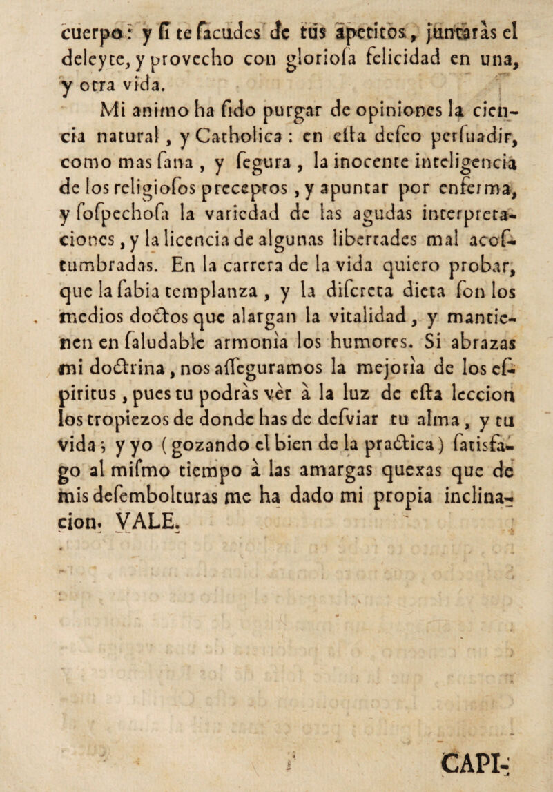 cuerpo r y (I te (acudes (fe tus apetitos , juntaras el deleyte, y provecho con glorióla felicidad en una, y otra vida. Mi animo ha fulo purgar de opiniones la cien¬ cia natural, y Catholica : en ella defeo perfuadir, como mas fana , y fegura , la inocente inteligencia de los religiofos preceptos, y apuntar por enferma, y fofpechofa la variedad de las agudas interpreta¬ ciones, y la licencia de algunas libertades mal acof- cumbradas. En la carrera de la vida quiero probar, que la fabia templanza , y la difereta dieta fon los medios do€fos que alargan la vitalidad, y mantie¬ nen en faludablc armonía los humores. Si abrazas mi do£hina, nos aífeguramos la mejoría de Ioscí- piritus, pues tu podras ver a la luz de cfta lección los tropiezos de donde has de dcfviar tu alma, y tu vida i y yo (gozando el bien de la practica) fatisfa- go al mifmo tiempo a las amargas quexas que de mis defembolturas me ha dado mi propia inclina¬ ción. VALE. 0* « ' i ¿ ' CAPI-: