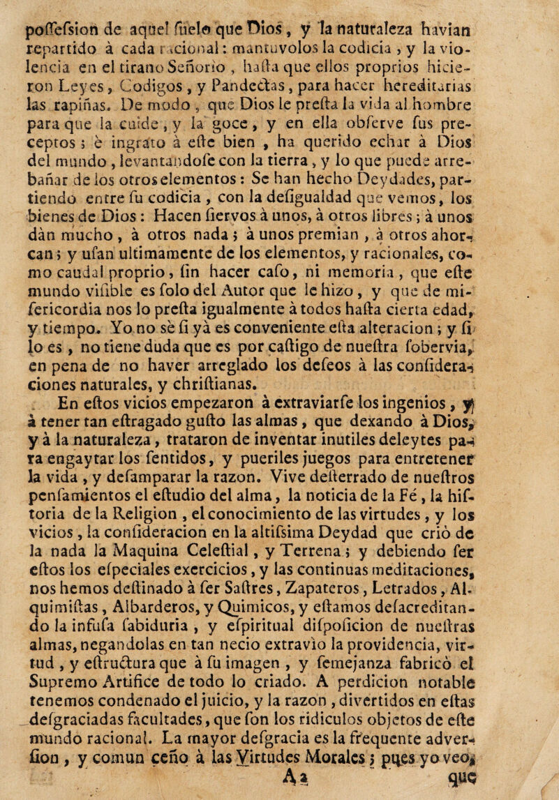poñefsioti de aquel ruda que Dios, y la naturaleza havian repartido á cada racional: mantúvolos la codicia , y la vio¬ lencia en el tirano Señorío , harta que ellos proprios hicie¬ ron Leyes, Códigos , y Pandectas, para hacer hereditarias las rapiñas. De modo , que Dios le prefta la vida al hombre para que la cuide, y la goce, y en ella obferve fus pre¬ ceptos 5 e ingrato á efte bien , ha querido echar á Dios dd mundo , levantandofe con la tierra, y lo que puede arre¬ bañar délos otros elementos: Se han hecho Deydades, par¬ tiendo entre fu codicia , con la defiguaidad que vemos, los bienes de Dios : Hacen ñervos á unos, á otros libres; á unos dan mucho , á otros nada 5 á unos premian , a otros ahor¬ can? y ufan últimamente de los elementos, y racionales, co¬ mo caudal proprio, fin hacer cafo, ni memoria, que efte mundo viable es folo del Autor que le hizo, y que de mi- fericordia nos lo prefta igualmente á todos hafta cierta edad, y tiempo. Yo no se fi ya es conveniente ella alteración ; y fi ío es, no tiene duda que es por caftigo de nueftra fobervia, en pena de no haver arreglado los defeos á las coníidera-j dones naturales, y chriftianas. En eftos vicios empezaron á extraviarfe los ingenios, f¡ á tener tan eftragado gufto las almas , que dexando á Dios* y á la naturaleza, trataron de inventar inútiles deley tes pa-i ra eogaytar los fentidos, y pueriles juegos para entretener la vida , y defamparar la razón. Vive deíterrado de nueftros penfamientos el eftudio del alma, la noticia de la Fé, la hif- toria de la Religión , el conocimiento de las virtudes , y los vicios, la coníideracion en la altifsima Deydad que crió de Ja nada la Maquina Celeftial, y Terrena ; y debiendo fer eftos los eípeciales excrcicios, y las continuas meditaciones, nos hemos deftinado á fer Saftres, Zapateros, Letrados, Al- quimiftas, Albarderos, y Químicos, y eftamos defacreditan- do la infufa fabiduria , y efpiritual difpoiicion de nueftras almas, negándolas en tan necio extravio la providencia, vir¬ tud , y eftructura que á fu imagen, y femejanza fabricó el Supremo Artífice de todo lo criado. A perdición notable tenemos condenado el juicio, y la razón , divertidos en eftas deígraciadas facultades, que fon los ridiculos objetos de efte mundo raciona!. La mayor defgracia es la ffequente adver- fion , y común ceño á las Yi^udes Morales 5 pifes yo veoj A* “ qm