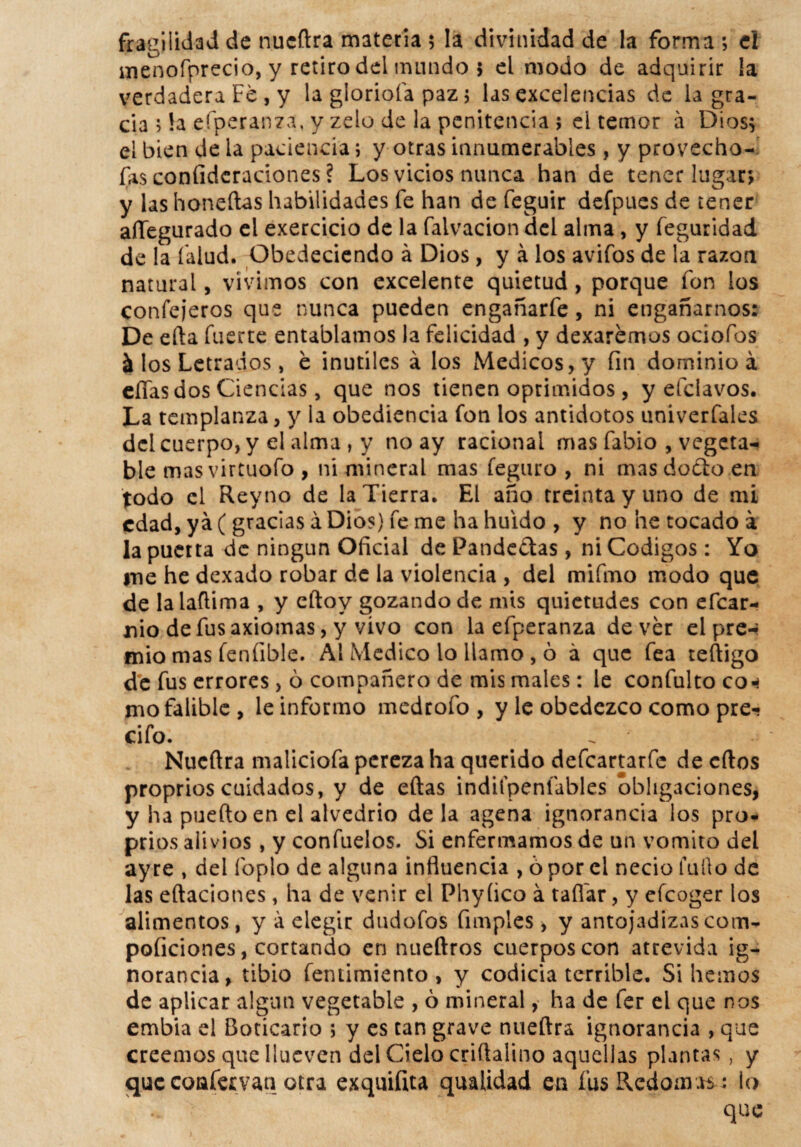 fragilidad de nucftra materia 5 la divinidad de la forma ; el menofprecio, y retiro del mundo 5 el modo de adquirir ¡a verdadera Fe , y la glorióla paz 5 las excelencias de la gra¬ cia ; !a efperanza, y zelo de la penitencia ; el temor á Dios$ el bien de la paciencia; y otras innumerables, y provecho- fas coníidcraciones ? Los vicios nunca han de tener lugar* y las honeílas habilidades fe han de feguir defpues de tener aíTegurado el exercicio de la faivacion del alma, y feguridad de la íalud. Obedeciendo á Dios, y á los avifos de la razón natural, vivimos con excelente quietud, porque fon los confejeros que nunca pueden engañarfe, ni engañarnos: De efta fuerte entablamos la felicidad , y dexarémos ociofos & los Letrados, e inútiles á los Médicos, y fin dominio á ellas dos Ciencias, que nos tienen oprimidos, y efclavos. La templanza, y la obediencia fon los antidotos univerfaies del cuerpo, y el alma , y no ay racional mas fabio , vegeta¬ ble mas virtuofo , ni mineral mas feguro , ni mas dodfco en todo el Reyno de la Tierra, El año treinta y uno de mi edad, ya (gracias á Dios) fe me ha huido , y no he tocado a la puerta de ningún Oficial de Panderas, ni Códigos: Yo me he dexado robar de la violencia , del mifmo modo que de lalaftima , y eftoy gozando de mis quietudes con efear- nio de fus axiomas, y vivo con la efperanza de ver el pre-* mió mas feníible. Al Medico lo llamo , ó á que fea teftigo de fus errores, ó compañero de mis males: le confulto con mo falible, le informo medrofo , y le obedezco como pre- cifo. Nucftra maliciofa pereza ha querido defeartarfe de cftos proprios cuidados, y de eftas indifpenfables obligaciones, y ha puerto en el alvedrio déla agena ignorancia los pro¬ prios alivios, y confuelos. Si enfermamos de un vomito del ay re , del foplo de alguna influencia , ó por el necio furto de las eftaciones, ha de venir el Phyíico á tañar, y efeoger los alimentos, y á elegir dudofos fimples y y antojadizas com- poficiones, cortando en nueftros cuerpos con atrevida ig¬ norancia, tibio fentimiento , y codicia terrible. Si hemos de aplicar algún vegetable , ó mineral, ha de fer el que nos embia el Boticario ; y es tan grave nueftra ignorancia , que creemos que llueven del Cielo criftalino aquellas plantas , y queconfemn otra exquifita qualidad en fus Redomas: lo que