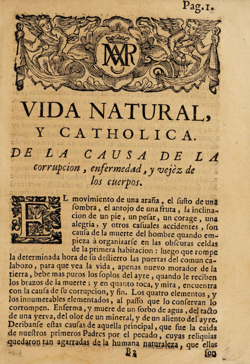 VIDA NATURAL, Y CATHOLICA. DE LA CAUSA DE LA corrupción 3 enfermedad 3 y vejez de los cuerpos. L movimiento de una araña, el fuño de una forobra, el antojo de una fruta, lainclína-i cion de un pie, un pelar, un corage , una alegría, y otros cafuales accidentes , fon caufa de la muerte del hombre quando em¬ pieza á organizarse en las obfcuras celdas . de la primera habitación : luego que rompe la determinada hora de fu deftierro las puertas del común ca¬ labozo, para que vea la vida, apenas nuevo morador déla tierra, bebe mas puros los foplos del ayre , quando le reciben los brazos de la muerte j y en quanto toca, y mira , encuentra con la caufa de fu corrupción, y fin. Los quatro elementos , y los innumerables elementados, al palio que loconfervan lo corrompen. Enferma, y muere de un forbo de agua , dej taño de una yerva, del olor de un mineral, y de un aliento del ay re» Deribanfe ellas caufas de aquella principal, que fue la caída de nueílros primeros Padres por el pecado, cuyas reliquias quedaron tan agarradas de la humana naturaleza, que ellas fi* . fea