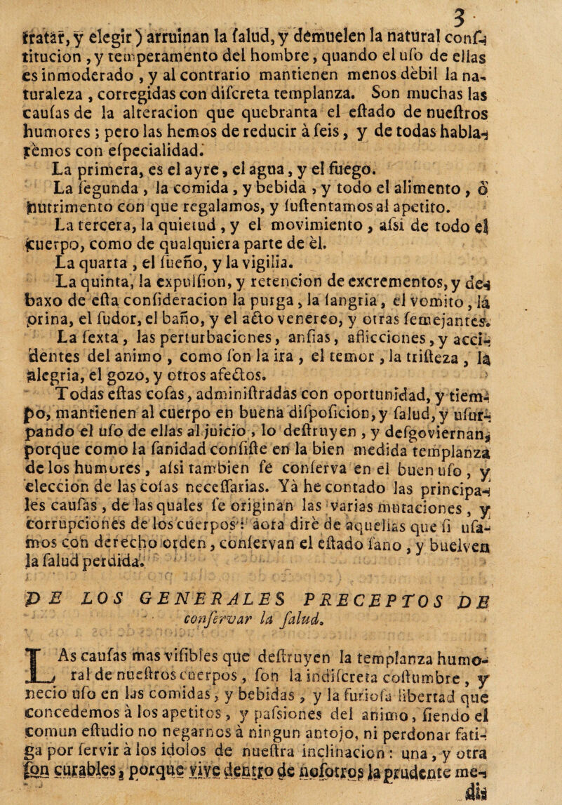 iratár,y elegir) arruinan la falud, y demuelen la natural confe titucion , y temperamento del hombre, quando el ufo de ellas es inmoderado , y al contrario mantienen menos débil la na¬ turaleza , corregidas con dífereta templanza. Son muchas las caulas de la alteración que quebranta el citado de nueñros humores ; pero las hemos de reducir á feis, y de todas hablan jtémos con eípecialidad.* La primera, es el ayre, el agua, y e! fuego. La íégunda , la comida , y bebida > y todo el alimento , o (nutrimento con que regalamos, y íuftentamos al apetito. La tercera, la quietud, y el movimiento , afsí de todo el (cuerpo, como de qusíquiera parte de él. La quarta , el fueño, y la vigilia. La quinta, la expulíion, y retención de excrementos, y de«é baxo de eíta coníideracion la purga, la íangria, el vomito, iá prina, el fudor, el baño, y el a£to venereo, y otras femejantes. Lafexta, las perturbaciones, aníias, aflicciones, y acci-* dentes del animo , como fon la ira , el temor, la trifteza , 1$ alegría, el gozo, y ortos afeétos. > Todas eftas cofas, adminiftradas con oportunidad, y tiem¬ po, mantienen al cuerpo en buena difpoficion,y falud,y ufur-j pando el ufo de ellas al juicio , lo deftruyen , y defgoviernan¿ porque como la fanidad confifte en la bien medida templanza délos humores , aísi también fe coníerva en el buen ufo, y elección de las colas neceflarias. Ya he contado las principan les caufas, de lasquales fe originan las varias mutaciones , y corrupciones de los cuerpos': acra diré de aquellas que fi uía4 hvos con derecho orden, coníervan el citado íano y buelvea la falud perdida. PE LOS GENERALES PRECEPTOS DE confervar la falud. LAs caufas mas vifibíes que defiruyen la templanza humo- ral de nudtros cuerpos, fon la indlícreta cofturnbre , y necio ufo en las comidas, y bebidas, y la futióla libertad que concedemos á los apetitos, y pafsiones del animo, íkndo el Coman eftudio no negarnos á ningún antojo, ni perdonar fati¬ ga por fervir á los Ídolos de nueítra inclinación: qna,y otra 'fea curables j porque vive dentro de nofotro§ ¡a prudente me-j * - • ' ‘ ’■ ^  . f&i