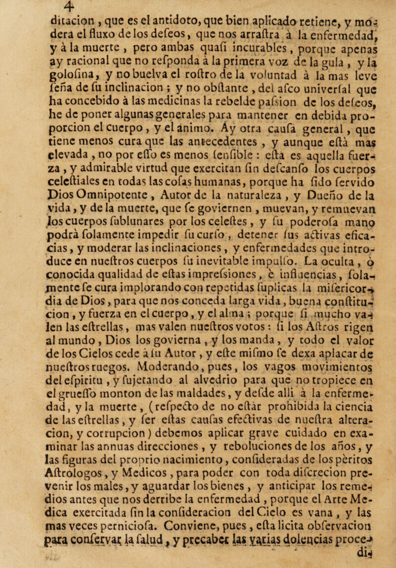 4* ditacion , que es el antidoto, que bien aplicado retiene, y mó- dera el fluxo délos defeos, que nos arraftra á la enfermedad, y á la muerte , pero ambas quafi incurables, porque apenas ay racional que no refponda á la primera voz de la gula , y la golofina, y nobuelvael roftrodela voluntad á ¡amas leve feña de fu inclinación ; y no obftante , del afeo univeríai que ha concebido á las medicinas la rebelde pafsion de los defeos, he de poner algunas generales para mantener en debida pro¬ porción el cuerpo , y el animo. Áy otra caufa general, que tiene menos cura que las antecedentes , y aunque eftá mas elevada , no por effb es menos íenfible : efta es aquella fuer-* za , y admirable virtud que exercitan fin defeanfo ios cuerpos celcftiales en todas las cofas humanas, porque ha fiJo férvido Dios Omnipotente, Autor de la naturaleza, y Dueño déla vida, y de la muerte, que fe goviernen , muevan, y remuevan los cuerpos fublunares por los celeftes, y fu poderofa mano podrá folamente impedir fu curto, detener fus adivas efica¬ cias , y moderar las inclinaciones , y enfermedades que intro¬ duce en nueltros cuerpos fu inevitable impulfo. La oculta , o conocida qualidad de eítasimprefsiones, e influencias, fola-- jnente fe cura implorando con repetidas fupiieas la mifericor-* dia de Dios, para que nos conceda larga vida, buena conftitu-“ cion , y fuerza en el cuerpo, y el alma ; porque fi .mucho van len las eftrellas, mas valen nueftros votos: fi los Aftros rigen al mundo, Dios los govierna , y los manda , y codo el valor de los Cielos cede a iu Autor, y efte mifmo fe dexa aplacar de nueftros ruegos. Moderando, pues, ios vagos movimientos del efpiritu , y fujetando al alvedrio para que no tropiece en el grueflo monton de las maldades, y defde allí á la enferme¬ dad, y la muerte, (refpe&ode no eftár prohibida la ciencia de las eftrellas, y íer eftas caufas efedivas de nueftra altera¬ ción, y corrupción ) debemos aplicar grave cuidado en exa¬ minar las annuas direcciones, y rebolucionesde los años, y las figuras del pronrio nacimiento, confideradas de ios peritos Aftrologos, y Médicos, para poder con toda difcrecion pre¬ venir los males, y aguardar ios bienes > y anticipar los reme-- dios antes que nos derribe la enfermedad , porque el Arte Me¬ dica exercitada fin la confideracion del Cielo es vana, y las mas veces perniciofa. Conviene, pues, efta licita obfervacion para confervar la falud, y precabcc las yacías dolencias procer