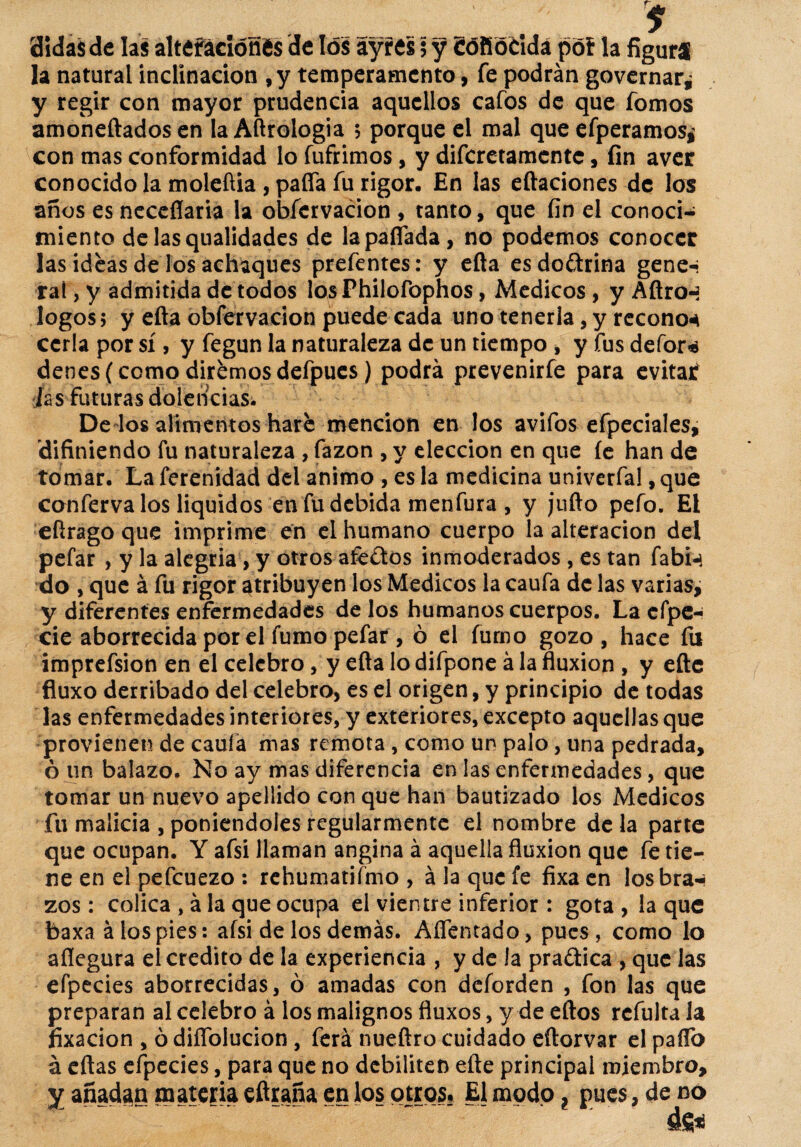 $ aidasde las alteraciones de tos ayres $ y eófióridá póf la figura la natural inclinación , y temperamento, fe podrán governar* y regir con mayor prudencia aquellos cafos de que fomos amonedados en la Aftrologia 5 porque el mal que efperamos¿ con mas conformidad lo fuñimos, y discretamente, fin aver conocido la moleftia, pafla fu rigor. En las eftaciones de los años es neceflaria la obfcrvacion , tanto, que fin el conoci¬ miento delasqualidades de la paitada, no podemos conocer las ideas de los achaques prefentes: y efta es doctrina gene-i raí, y admitida de todos los Philofophos, Médicos, y Aftron logos; y efla obfcrvacion puede cada uno tenerla, y recono* ccrla por sí, y fegun la naturaleza de un tiempo , y fus defor* denes( como diremos defpues ) podrá prevenirfe para evitar fas futuras dolencias. De los alimentos haré mención en los avifos efpeciales, 'difiniendo fu naturaleza , fazon , y elección en que íe han de tomar. La ferenidad del animo , es la medicina univerfal, que conferva los líquidos en fu debida menfura , y jufto pefo. El eftrago que imprime en el humano cuerpo la alteración del pefar > y la alegría, y otros afe&os inmoderados , es tan fabi* do , que á fu rigor atribuyen los Médicos la caufa de las varias, y diferentes enfermedades de los humanos cuerpos. La cfpe- cié aborrecida por el fumo pefar , ó el fumo gozo, hace fu imprefsion en el celebro, y efta lo difpone á la fluxión , y eñe fluxo derribado del celebro, es el origen, y principio de todas las enfermedades interiores, y exteriores, excepto aquellas que provienen de caula mas remota , como un palo, una pedrada, ó un balazo. No ay mas diferencia en las enfermedades, que tomar un nuevo apellido con que han bautizado los Médicos fu malicia , poniéndoles regularmente el nombre déla parte que ocupan. Y afsi llaman angina á aquella fluxión que fe tie¬ ne en el pefcuezo : rehumatifmo , á la que fe fixa en losbra* zos : cólica , á la que ocupa el vientre inferior : gota , la que baxa á los pies: afsi de los demás. Afrentado, pues, como lo allegara el crédito de la experiencia , y de la pra&ica , que las efpecies aborrecidas, ó amadas con deforden , fon las que preparan al celebro á los malignos fluxos, y de eftos refulta la fixacion , ó diíTblucion , ferá nueftro cuidado eftorvar el paflo á eftas efpecies, para que no debiliten efte principal miembro, y añadan materia eftraña en los otros? El modo ? pues, de no