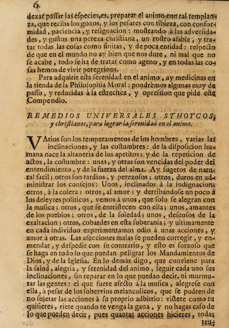 <£ ¿cxaf pa'ffar las tfpecics,e$, preparar el animó coti tal templan^ za, que reciba los gozos, y los pefares con tibieza, con confort midad, paciencia , y refignacion : moftrando álasadverfida-í des, y güitos una pereza chriftiana, un roftro afable, y tra¬ tar todas las cofas como finitas, y de poca entidad: refpecto de que en el mundo no ay bien que nos dure , ni mal que no fe acabe , todo fe lia de tratar como ageno , y en todas las co¿ fas hemos de vivir peregrinos. . Para adquirir cita fe re ni dad en el animo , ay medicinas erí la tienda de la Philoíophia Moral: pondremos algunas muy de paífo, y reducidas á la eftrechez, y oprefsion que pide cite; .Compendio. i i t * * * . ~ y f f \ • REMEDIOS UNIVERSALES STKOYCOS¿ y cbrijiianosjpara legrar laferenidad en el animo i t -« A \ . * .• n r f 1 ^ ‘ * • «% ' rr+Í 9 m Pl V Arios fon los temperamentos de los hombres , varias (así inclinaciones , y las coítumbres: de la difpoficion hu«* mana nace la altanería de los apetitosy de la repetición de ados, la columbre : unas, y otras fon vencidas del poder dc{ entendimiento, y de la fuerza del alma. Ay fugetos de natu,«i ral fácil; otros fon tardíos, y perezofos ; otros, duros en ad-i ininiítrar los confejos: Unos, inclinados á la indignación*, otrosá la colera ; otros, al amor > y derribandofe un poco á los deley res políticos, vemos á unos, que folo fe alegran cotí la muílca ; otros, que fe entriftecen con ella > unos, amantes de los pueblos; otros, de la foledad; unos, defeofos de la exaltación ; otros, cobardes en efta foberania5 y últimamente en cada individuo experimentamos odio á unas acciones, y amor á otras. Las afecciones malas fe pueden corregir , y en-» mendar , y defpcdir con fu contrario, y eíto es forzofo que fe haga en todo lo que puedan peligrar los Mandamientos de Dios, y déla Iglefia. En lo demás digo, que conviene para la falud, alegria, y ferenidad del animo , feguir cada uno fus inclinaciones, fin reparar en lo que puedan decir, ni murmu¬ rar las gentes: el que fuere afedo ala muílca, alegrefe cori clla,ápefar de losfobemosmelancólicos, que fe pudren de no fujetar las acciones á fu proprio adbitrio: viftete como tu quifieres, riete quando te véngala gana , y no hagas cafo de io que pueden decir, pues quancas acciones hicieres, todas