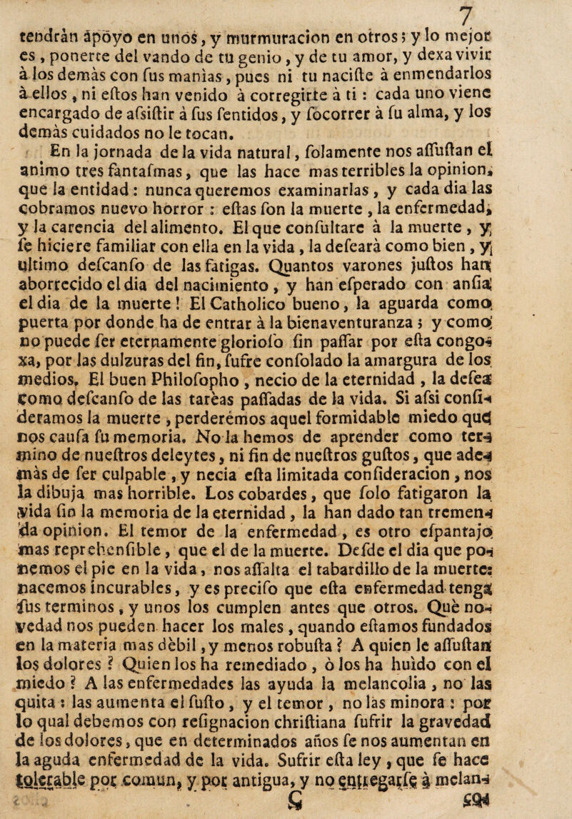 tendrán apoyo en unos, y murmuración en otros 5 y lo mejor es , ponerte del vando de tu genio, y de tu amor, y dexa vivir á ios demás con fus manías, pues ni tu nacifte á enmendarlos á ellos , ni ellos han venido á corregirte á ti: cada uno viene encargado de afsiftir á fus fentidos, y fócorrer á fu alma, y los demás cuidados no le tocan, # En la jornada de la vida natural, fojamente nos afíuftan el animo tres fantafmas, que las hace mas terribles la opinión, que la entidad : nunca queremos examinarlas, y cada dialas cobramos nuevo horror : eftas fon la muerte , la enfermedad, y la carencia del alimento. El que confultarc á la muerte, y; fe hiciere familiar con ella en la vida, la defeará como bien, y¡ ultimo defeanfo de las fatigas. Quantos varones juftos hatt aborrecido el dia del nacimiento , y han efperado con anfi# el dia de la muerte! El Catholico bueno, la aguarda como, puerta por donde ha de entrar á la bienaventuranza 5 y como; no puede fer eternamente gloriofo fin paífar por efta congos xa, por las dulzuras del fin, fufre confolado la amargura de los medios. El buen Philofopho , necio de la eternidad , la defe# Como defeanfo de las tareas paliadas de la vida. Si afsi confia deramos la muerte , perderemos aquel formidable miedo qufl nos caufa fu memoria. No k hemos de aprender como ter^ mino de nueftros deieytes, ni fin de nueftros güitos, que ade-3 más de fer culpable , y necia efta limitada confideracion, nos la dibuja mas horrible. Los cobardes, que folo fatigaron la yida fin la memoria de la eternidad, la han dado tan tremen-í da opinión. El temor de la enfermedad, es otro efpantajo; mas reprehenfible, que el de la muerte. Defde el dia que po-j Hemos ei pie en la vida, nos afíalta el tabardillo de la muertes Hacemos incurables, yesprecifo que efta enfermedad tenga! íus términos, y unos los cumplen antes que otros. Queno^ vedad nos pueden hacer los males , quando eftamos fundados en la materia mas débil, y menos robufta ? A quien le afiuftatf los dolores \ Quien los ha remediado, ó los ha huido con el miedo ? A las enfermedades las ayuda la melancolía , no las quita : las aumenta el fufto, y el temor , no las minora i por lo qual debemos con refignacion chriftiana fufrir la gravedad de ios dolores, que en determinados años fe nos aumentan en la aguda enfermedad de la vida. Sufrir efta ley, que fe hace tolerable por común, y por antigua, y no entregaos | mclanr* *■ ~ v ' • Q ÍSH