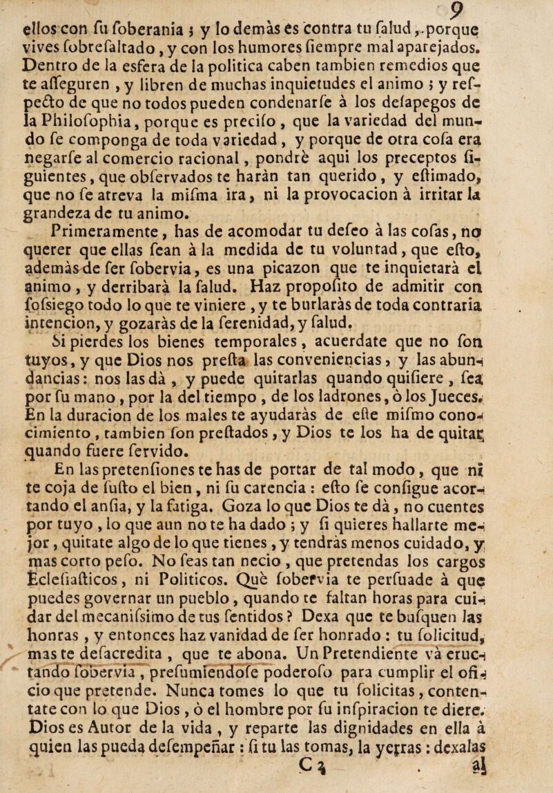 ellos con fu foberania > y lo demás és contra tu (aludporque vives fobrefaltado, y con los humores íiempre mal aparejados. Dentro de la esfera de la política caben también remedios que te afifeguren , y libren de muchas inquietudes el animo 5 y ref- pe£to de que no todos pueden condenarfe á los deíapegos de la Phiiofophta, porque es preciío , que la variedad del mun¬ do fe componga de toda variedad , y porque de otra cofa era negarfe al comercio racional, pondré aqui los preceptos fi- guientes, queobfervados te harán tan querido, y eftimado, que no fe atreva la mifma ira, ni la provocación á irritarla grandeza de tu animo. Primeramente, has de acomodar tu defeo á las cofas, no querer que ellas fean ala medida de tu voluntad, que eílo, además de fer fobervia, es una picazón que te inquietará el animo , y derribará la falud. Haz propofito de admitir con fofsiego todo lo que te viniere , y te burlarás de toda contraria intención, y gozarás de la ferenidad, y falud. Si pierdes los bienes temporales, acuérdate que no fon tuyos, y que Dios nos prefta las conveniencias, y lasabun-í dancias: nos las da , y puede quitarlas quando quiíiere , fea por fu mano, por la del tiempo , de los ladrones, ó los Jueces. En la duración de los niales te ayudarás de efíe mifmo cono¬ cimiento , también fon preftados , y Dios te los ha de quitan quando fuere férvido. En laspretenfionestehasde portar de tal modo, que ni te coja de fufto el bien, ni fu carencia : efto fe coníigue acor-i tando el anfia, y la fatiga. Goza lo que Dios te da, no cuentes por tuyo , lo que aun no te ha dado ; y fi quieres hallarte me-i jar, quítate algo de lo que tienes , y tendrás menos cuidado, y, mas corto pefo. No feas tan necio , que pretendas los cargos Éclefiafticos, ni Politicos. Qué íobefvia te perfuade á que puedes governar un pueblo, quando te faltan horas para cui-« dar deimecanifsimodetus fentidos? Dexa que tebufquen Jas honras , y entonces haz vanidad de fer honrado : tu folicitud, mas te defacredita , que te abona. Un Pretendiente va eruen tando fobervia, prefumiendofe poderofo para cumplir el ofi^ ció que pretende. Nunca tomes lo que tu folicitas, conten-^ tate con lo que Dios, ó el hombre por fu infpiracion te diere. Dios es Autor de la vida , y reparte las dignidades en ella á quien las pueda defempeñar : íi tu las tomas, la yedras: dexalas Cv . aj
