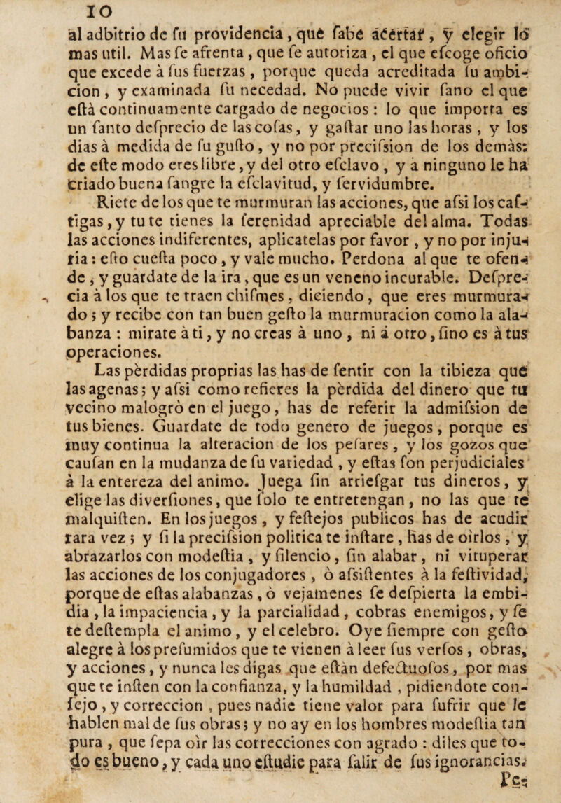 IO ál adbitrio de fu providencia, qué (abé áéértaf , y elegir Id mas útil. Mas fe afrenta , que fe autoriza , el que efeoge oficio que excede á fus fuerzas , porque queda acreditada íu ambi¬ ción , y examinada fu necedad. No puede vivir fano el que cftá continuamente cargado de negocios: lo que importa es un fanto defprecio de las cofas, y gaftar uno las horas , y los dias á medida de fu guflo, y no por prccifsion de los demás: de efte modo eres libre, y del otro efeiavo , y a ninguno le ha Criado buena fangre la efclavitud, y íervidumbre. Ríete de los que te murmuran las acciones, que afsi los caf-: tigas,y tute tienes la lerenidad apreciabie del alma. Todas las acciones indiferentes, aplícatelas por favor , y no por injiw ria: efto cuefta poco, y vale mucho. Perdona al que te ofen-i de , y guárdate de la ira, que es un veneno incurable. Defpre-: cia á los que te traen chifmes, diciendo , que eres murmura-i do $ y recibe con tan buen gefto la murmuración como la ala-» banza : mírate á ti, y no creas á uno , ni á otro, fino es á tus operaciones. Las pérdidas proprias las has de fentir con la tibieza que lasagenas; y afsi como refieres la perdida del dinero que tu vecino malogró en el juego, has de referir la admifsion de tus bienes. Guárdate de todo genero de juegos, porque es muy continua la alteración de los pelares , y los gozos que caufan en la mudanza de fu variedad , y eftas fon perjudiciales á la entereza del animo. Juega fin arriefgar tus dineros, y elige las diverfiones, que lo lo te entretengan , no las que te malquiften. En los juegos, y feftejos públicos has de acudir rara vez ; y fi la precifsion política te inflare , has de oirlos, y abrazarlos con modeftia , yfilencio, fin alabar , ni vituperar las acciones de los conjugadores, ó afsiflentes á la feftividad, porquede eftas alabanzas, ó vejámenes fe defpierta la embi- dia , la impaciencia , y la parcialidad , cobras enemigos, y fe te deftempla el animo, y el celebro. Oye fiempre con gefto alegre á los prefumidos que te vienen á leer fus verfos, obras, y acciones, y nunca les digas que eftan defectuofos, por mas que te inflen con la confianza, y la humildad , pidiéndote con- íejo , y corrección , pues nadie tiene valor para lufrir que le hablen mal de íus obras; y no ay en los hombres modeftia tan pura , que fepa oir las correcciones con agrado : di les que to- es bueno, y cada uno cftgdie para falir de fus ignorancias^