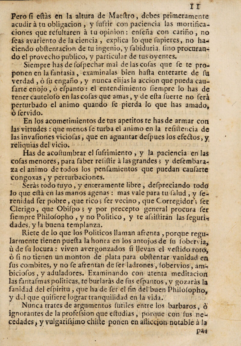 Perofí eftás en la altura de Maertro, debes primeramente acudir á ta obligación , y fufrir con paciencia las mortifica- ciones que reíultaren á tu Opinión: enfeña con cariño, no feas avariento de la ciencia , explica lo que Tupieres, no ha-i ciendo obftenracion de tu ingenio, y fabiduria, fino procuran-; do el provecho publico, y particular de tus oyentes. Siempre has de fofpechar mal de las cofas que fe te pro¬ ponen en la fantasía, examínalas bien harta enterarte de fu verdad , ó fu engaño , y nunca elijas la acción que pueda can- farte enojo, ó efpanto: el entendimiento fiemprc lo has de tener cautelólo en las cofas que amas, y de efta fuerte no ferá perturbado el animo quando fe pierda lo que has amado, ó férvido. En los acometimientos de tus apetitos te has de armar cotí las virtudes: que menos fe turba el animo en la refiftencia de las invafiones viciofas, que en aguantar defpues los efedtos, y reliquias del vicio. Has de acortumbrar el fufrimiento , y la paciencia en las cofas menores, para faber refiftir á las grandes 5 y defembara- za el animo de todos los penfamientos que puedan caufartc congoxas, y perturbaciones. Serás codo tuyo, y enteramente libre, defpreciando todo lo que eftá en las manos agenas: mas vale para tu falud , y fe* renidad fer pobre, que rico» fer vecino, que Corregidor*; fer Clérigo, que Obifpo 5 y por precepto general procura fer fiempre Philofópho , y no Poiitico, y te afsiftirán las fegufin dades, y la buena templanza. Ríete de lo que ios Políticos llaman afrenta , porque regu-¡ larmente tienen puerta la honra en los antojos de fu foberv ia, ü de fu locura : viven avergonzados fi llevan el vertido rotó, ó íi no tienen un monten cíe plata para obrtentar vanidad en fus combites, y no fe afrentan de fer ladrones, íobervios, airn biciofos, y aduladores. Examinando con atenta meditación las fantafmas políticas, te burlarás de fus efpantos, y gozarás la fanidad del efpiritu , que ha de fer el fin def buen Philoíopho, y dvl que quiíiere lograr tranquilidad en la vida. Nunca trates de argumentos fútiles entre los barbaros, o ignorantes de la profefsion que eítudias, porque con fus ne¬ cedades , y vulgarísimo chifle ponen en aflicción notable á la