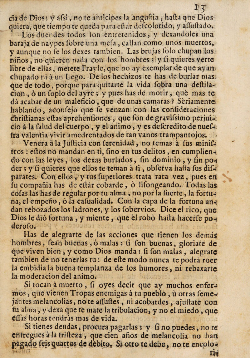 ctáde Dios; y afsi v no te anticipes la anguftia , hada que Dios quiera, que tiempo te queda para eftár descolorido, y aííuftado. Los duendes todos ion entretenidos, y dexandoles una baraja de naypesíbbre una mefa , callan como unos muertos, y aunque no fe los dexes también. Las brujas Tolo chupan los niños , no quieren nada con los hombres; y fi quieres verte libre de días, metete Frayle,que no ay exemplar de que ayan chupado ni á un Lego. De ios hechizos te has de burlar mas que de todo, porque para quitarte la vida fobra una deftila- cion , ó un foplo del ayre ; y pues has de morir, qué mas te da acabar de un maleficio, que de unas camaras? Seriamente hablando, aconfejo que fe venzan con las confideraciones chriftianas eftas aprehenfiones , que fon de gravifsimo perjui-, ció á la falud del cuerpo , y el animo, y es defcredito de nuef- tra valentía vivir amedrentados de tan vanos trampantojos. Venera á la Jufticia con ferenidad , no temas á fus minif- tros: eftos no mandan en ti, fino en tus delitos, en cumplien-, do con las leyes, los dexas burlados, fin dominio , y fin po-j der 5 y fi quieres que ellos te teman á ti, obferva hafta fus dif-r parates. Con ellosy y tus fuperiores trata rara vez, pues en fu compañía has de eftár cobarde , ó lifongeando. Todas las cofas las has de regular por tu alma , no por la fuerte , la fortu-? na, el empeño, ó Ja cafualidad. Con la capa de la fortuna an-í dan rebozados los ladrones, y los fobervios. Dice el rico, que Dios le dio fortuna , y miente, que él robó hafta hacerfe pon derofo. Has de alegrarte de las acciones que tienen los demás hombres, fean buenas ,ó malas : fi fon buenas, gloriare de que viven bien , y como Dios manda: fi fon malas , alégrate también de no tenerlas tu: de efte modo nunca te podrá roer laemhidiala buena templanza de los humores, ni rebaxarte la moderación del animo* Si tocan á muerto , fi oyes decir que ay muchos enfer-a mos, que vienen Tropas enemigas á tu pueblo , ü otras feme-a jantes melancolías, note afluftes , ni acobardes , ajuftate con tu alma, y dexa que fe mate la tribulación, y no el miedo, que ¡eftas horas tendrás mas de vida. Si tienes deudas, procura pagarlas $ y fi no puedes, no te ¡entregues á la trifteza , que cien años de melancolía no hart Pagado feis guarios de débito. Si otro te debe, no te encolo-*