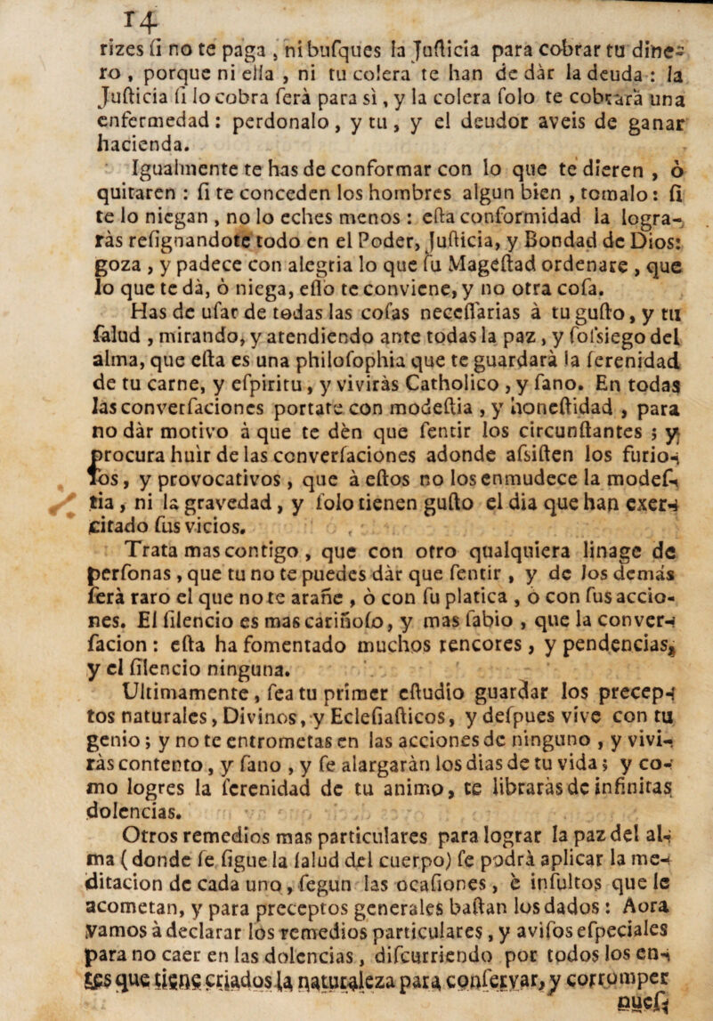 T4 rizes ü no te paga , ni bufques la Juflicia para cobrar tu dine¬ ro , porque ni ella , ni tu colera te han de dar la deuda : la Jufticia (i lo cobra ferá para si, y la colera Tolo te cobrara una enfermedad: perdónalo, y tu, y el deudor aveis de ganar hacienda. Igualmente te has de conformar con lo que te dieren , ó quitaren : fi te conceden los hombres algún bien , tomalo: fi te lo niegan , no lo eches menos : efta conformidad la logra¬ rás refignandote todo en el Poder, Jufticia, y Bondad de Dios: goza , y padece con alegría lo que fu Mageftad ordenare , que lo que te da, 6 niega, eíló te conviene, y no otra cofa. Has de ufar de tedas las cofas neccflárias á tu gufto, y tu falud , mirando, y atendiendo ante todas la paz, y folsiego dei alma, que cita es una philofophia que te guardará la ferenidad de tu carne, y efpiritu, y vivirás Catholico , y fano. En todas lasconverfacioncs portare con modeftia , y honeftidad , para nodár motivo á que te den que fentir los circunftantes 5 y¡ procura huir de lasconverfacioncs adonde afsiften los furio«i ios, y provocativos, que á eftos no los enmudece la modek tia , ni la gravedad, y folo tienen gufto el dia que han exer^ ¿citado fus vicios. . f Trata mas contigo, que con otro qualquiera linage de perfonas , que tu no te puedes dár que fentir , y de los demás ferá raro el que no te arañe , ó con fu platica , ó con fus accio¬ nes. El íilencio es mas carinólo, y mas labio , que la con ver-* facion : efta ha fomentado muchos rencores, y pendencias^ y el íilencio ninguna. Ultimamente, fea tu primer cftudio guardar los precep-í tos naturales, Divinos, y Eclefiafticos, ydefpuesvívc con tu genio; y no te entrometas en las acciones de ninguno , y vivi¬ rás contento, y fano , y fe alargarán los dias de tu vida 5 y co-: mo logres la ferenidad de tu animo, te librarás de infinitas dolencias. Otros remedios mas particulares para lograr la paz del aU ma (donde fe figue la íalud del cuerpo) fe podrá aplicar la me¬ ditación de cada uno, fegun las ocafiones, c infultos que 1c acometan, y para preceptos generales baftan los dados: Aora ¡vamos á declarar los remedios particulares, y aviíbs efpeciales para no caer en las dolencias, difeurriendo por todos los ens ££S que fisne criadosJa naturaleza para conferyar,^ corromper