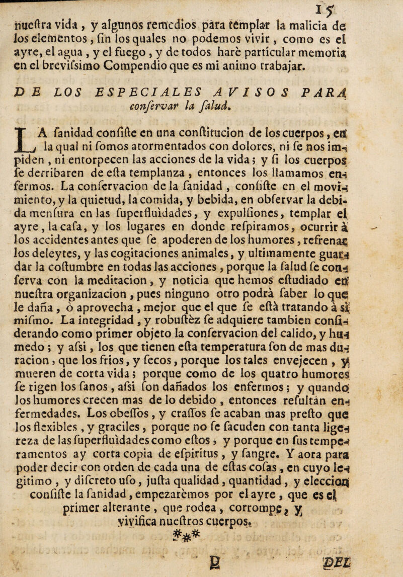 i¿ hueftra vida , y algunos remedios para templar la malicia de los elementos, fin los quales no podemos vivir, como es el ayre, el agua , y el fuego , y de todos haré particular memoria, en el brevifsimo Compendio que es mi animo trabajar. DE LOS ESPECIALES AVISOS PARA confcrvar la falud• LA fanidad confifte en una conftitucion de los cuerpos, eti la qual ni fomos atormentados con dolores, ni fe nos im- piden , ni entorpecen las acciones de la vida 5 y fi los cuerpos fe derribaren de efta templanza , entonces los llamamos en-* ferinos. La coníervacion déla fanidad , coníifte en el movi-í miento, y la quietud, la comida, y bebida, en obfervar la debi¬ da menítira en las fuperfluidades, y expuifiones, templar el ayre, la cafa, y los lugares en donde refpiramos, ocurrirá los accidentes antes que fe apoderen de los humores, refrenar; losdeleytes, y las cognaciones animales, y últimamente guará dar la coftumbre en todas las acciones, porque la falud fe cotn ferva con la meditación, y noticia que hemos eftudiado efí nueílra organización , pues ninguno otro podrá faber lo que le daña , ó aprovecha , mejor que el que fe eítá tratando á sij mifmo. La integridad , y robuftéz fe adquiere también confia derando como primer objeto la confervacion del calido, y huH medo; y afsi, los que tienen efta temperatura fon de mas duá ración, que los fríos, y fecos, porque los tales envejecen , y* mueren de corta vida; porque como de los quatro humores fe rigen los fanos , afsi fon dañados los enfermos; y quando- los humores crecen mas de lo debido, entonces refultán ená fermedades. Los obeífos , y craffbs fe acaban mas prefto que los flexibles, y gráciles, porque no fe facuden con tanta ligeá reza de las fuperfluidades como eítos > y porque en fus tempes ramentos ay corta copia de efpiritus , y fangre. Y aora para poder decir con orden de cada una de eftas cofas, en cuyo Ich gitimo , y difereto ufo, juila qualidad, quantidad, y elecciofl confifte la fanidad, empezaremos por el ayre, que es el primer alterante , que rodea, corrompe t yj vivifica nueftros cuerpos. u