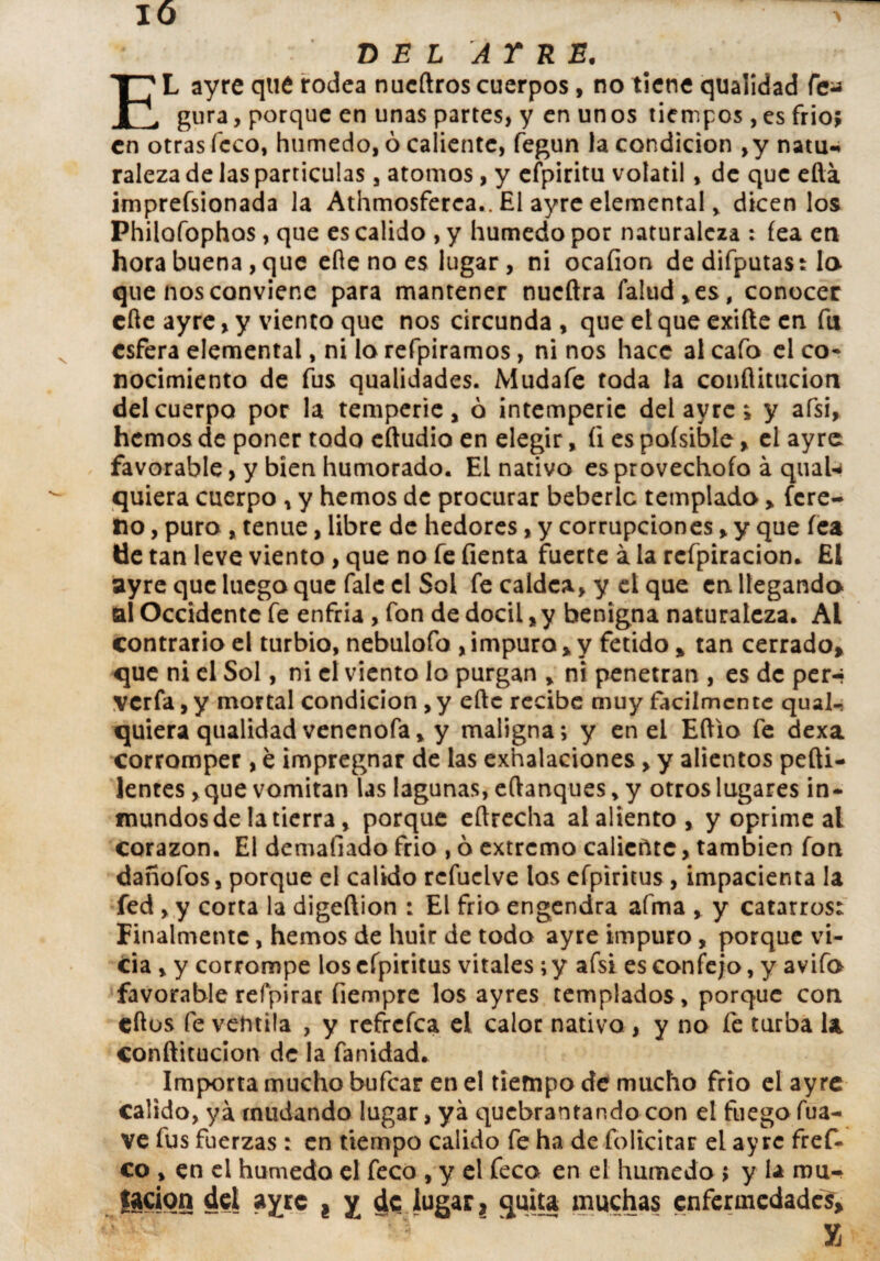 DEL AY RE. EL ayre qué rodea nucftros cuerpos, no tiene qualidad fe¿¿ gura, porque en unas partes, y en un os tiempos, es frió; en otras fcco, húmedo, ó caliente, fegun la condición ,y natu¬ raleza de las partículas, atomos, y efpiritu volátil, de que eftá imprefsionada la Athmosferea,. El ayre elemental, dicen los Philofophos, que es calido , y húmedo por naturaleza : fea en hora buena , que elle no es lugar, ni ocafion de difputast lo que nos conviene para mantener nueftra Talud, es, conocer cfte ayre, y viento que nos circunda , que el que exifte en fu esfera elemental, ni lo refpiramos, ni nos hace al cafo el co¬ nocimiento de fus qualidades. Mudafe toda la conflitucion del cuerpo por la temperie, ó intemperie del ayre; y afsi, hemos de poner todo eftudio en elegir, íi es poísible, el ayre favorable, y bien humorado. EL nativo esprovechofo á quaU- quiera cuerpo , y hemos de procurar beberlc templado, fere- no, puro , tenue, libre de hedores, y corrupciones, y que fea lie tan leve viento, que no fe fienta fuerte á la rcfpiracion* El ayre que luego que faie el Sol fe caldca, y el que en. llegando al Occidente fe enfria , fon de dócil, y benigna naturaleza. Al contrario el turbio, nebulofo , impura * y fétido , tan cerrado, que ni el Sol, ni el viento lo purgan , ni penetran , es de per-? vería, y mortal condición ,y eftc recibe muy fácilmente qual- quiera quaiidad venenofa, y maligna; y en el Eftio fe dexa corromper , e impregnar de las exhalaciones, y alientos pefti- lentes, que vomitan las lagunas, eflanques, y otros lugares in¬ mundos de la tierra, porque eñrecha al aliento, y oprime al corazón. El demaílado frió , ó extremo calicñtc, también fon dañofos, porque el calido rcfuclve los efpiritus , impacienta la fed , y corta la digeftion : El frió engendra aíma , y catarros: Finalmente, hemos de huir de todo ayre impuro, porque vi¬ cia , y corrompe los efpiritus vitales; y afsi es confejo, y avifo favorable refpirar fiempre los ayres templados, porque con cftos fe ventila , y refrefea el calor nativo , y no fe turba U conflitucion de la fanidad. Importa mucho bufear en el tiempo de mucho frió el ayre calido, ya mudando lugar, ya quebrantando con el fuego fua- ve fus fuerzas : en tiempo calido fe ha de folteitar el ayre fref- co , en el húmedo el feco , y el feco en el húmedo $ y la rou- lacion del ayre 8 y de lugar, quita muchas enfermedades, X
