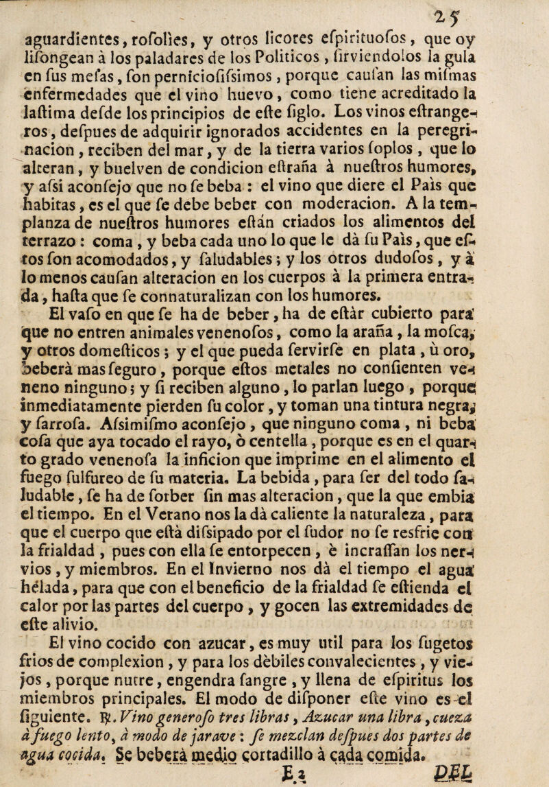 aguardientes,rofolies, y otros licores efpiníuofos, queoy lifongean á los paladares de los Políticos, firviendolos la gula en fus mefas, fon pernicioíífsimos, porque cauían las mifmas enfermedades que el vino huevo, como tiene acreditado la laftima defde los principios de eíte figlo. Los vinos eftrangen ros , defpues de adquirir ignorados accidentes en la peregri¬ nación , reciben del mar, y de la tierra varios foplos , que lo alteran, y buelven de condición eftraña á nueftros humores, y afsi aconfejo que no fe beba : el vino que diere el País que habitas, es el que fe debe beber con moderación. A la tem¬ planza de nueítros humores eftán criados los alimentos del terrazo : coma , y beba cada uno lo que ic da fu País, que efi» tos fon acomodados, y faludables; y los otros dudofos, y a lo menos caufan alteración en los cuerpos á la primera entra-» da, hafta que fe connaturalizan con los humores. El vafo en que fe ha de beber, ha de eftár cubierto para’ que no entren animales venenofos, como la araña, la mofea, y otros domefticos 5 y el que pueda fervirfe en plata , ü oro, beberá mas feguro, porque eftos metales no confienten veni neno ninguno, y fi reciben alguno, lo parlan luego , porqucí inmediatamente pierden fu color, y toman una tintura negra¿ y farrofa. Aísimifmo aconfejo , que ninguno coma , ni beba cofa que aya tocado el rayo, ó centella, porque es en el quarn to grado venenofa la inficion que imprime en el alimento el fuego fulfureo de fu materia. La bebida, para fer del todo fa-i Judable, fe ha de forber fin mas alteración, que la que embia el tiempo. En el Verano nos la da caliente la naturaleza, para que el cuerpo que eftá difsipado por el fudor no fe resfrie cotí la frialdad , pues con ella fe entorpecen , e incraífan los ncr-¡ vios , y miembros. En el Invierno nos dá el tiempo el agua helada, para que con el beneficio de la frialdad fe eftienda el calor por las partes del cuerpo, y gocen las extremidades do efte alivio. El vino cocido con azúcar, es muy útil para los fugetos fríos de complexión , y para los débiles convalecientes , y vie* jos, porque nutre, engendra fangre , y llena de efpiritus los miembros principales. El modo de difponer eñe vino es el figuiente. Vino generofo tres libras, Azúcar una libra, cueza a fuego lento, a modo de jar ave: fe mezclan defpues dos partes de agua mida. Se beberá medio cortadillo á cada comida.
