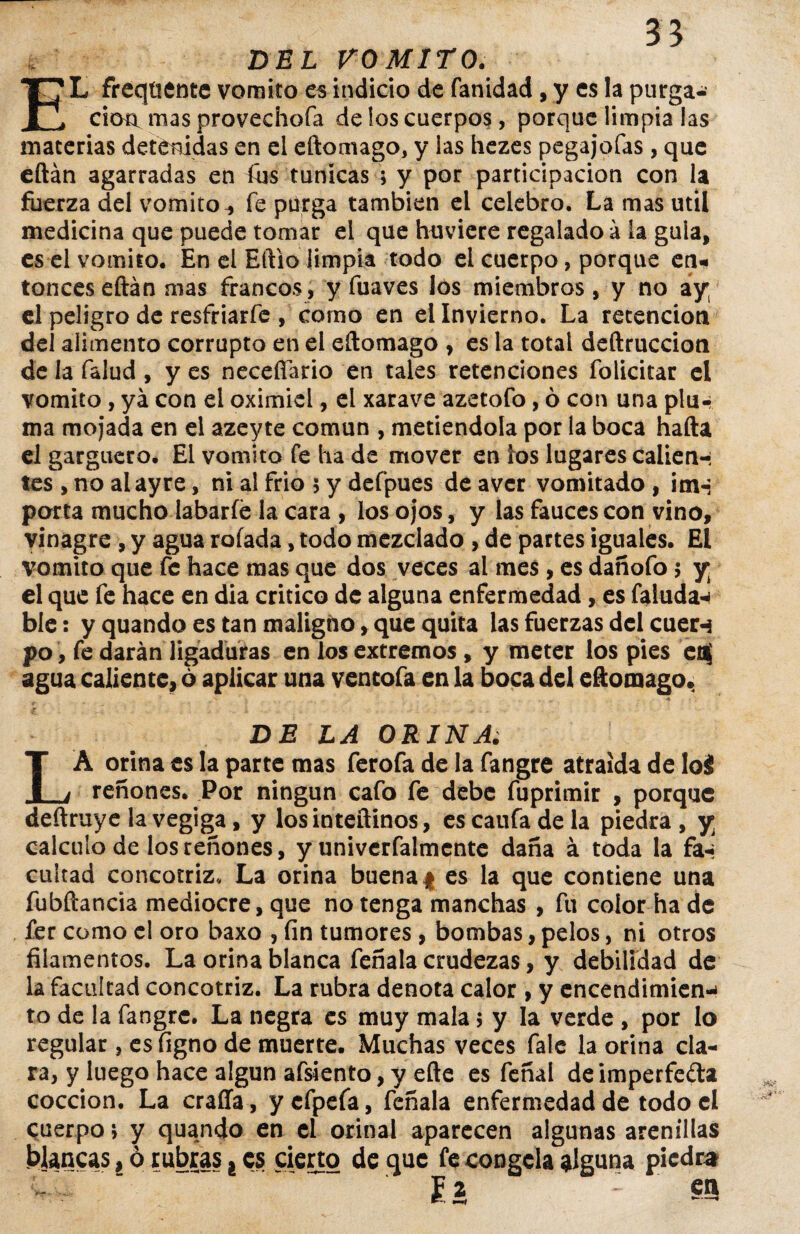35 DEL VOMITO. EL freqtientc vomito es indicio de fanidad , y es la purga¬ ción mas proveciiofa de los cuerpos, porque limpia las materias detenidas en el eftomago, y las hezes pegajofas, que eftán agarradas en fus túnicas ; y por participación con la fuerza del vomito^ fe purga también el celebro. La mas útil medicina que puede tomar el que huvicre regalado a la gula, es el vomito. En el Eftio limpia todo el cuerpo, porque en¬ tonces eftán mas francos , y fuaves los miembros, y no ay el peligro de resfriarfe , como en el Invierno. La retención del alimento corrupto en el eftomago , es la total deftruccion de la falud, y es necefiario en tales retenciones folicitar el vomito, ya con el oximiel, el xarave azetofo, ó con una plu-i ma mojada en el azeyte común , metiéndola por ia boca hafta el garguero. El vomito fe ha de mover en ios lugares calien-; tes , no alayre, ni al frió 5 y defpues de aver vomitado , imn porta mucho labarfé la cara , los ojos, y las fauces con vino, vinagre, y agua roíada, todo mezclado , de partes iguales. El vomito que fe hace mas que dos veces al mes , es dañofo 5 y el que fe hace en dia critico de alguna enfermedad, es faluda-* ble: y quando es tan maligno, que quita las fuerzas del cuer-3 po, fe darán ligaduras en los extremos , y meter los pies en$ agua caliente, 6 aplicar una vencofa en la boca del eftomago. DE LA ORINA. LA orina es la parte mas ferofa de la fangre atraída de loá reñones. Por ningún cafo fe debe fuprimir , porque deftruye la vegiga, y losinteftinos, es caufa de la piedra, y. calculo de los reñones, y univerfalmente daña á toda la fa-¡ cuitad concotriz. La orina buenaf es la que contiene una fubfíancia mediocre, que no tenga manchas , fu color ha de fer como el oro baxo , fin tumores , bombas, pelos, ni otros filamentos. La orina blanca feñala crudezas, y debilidad de la facultad concotriz. La rubra denota calor , y encendimien-* to de la fangre. La negra es muy mala 5 y la verde , por lo regular, esfigno de muerte. Muchas veces fale la orina cla¬ ra, y luego hace algún afsiento, y efte es feñal deimperfeda cocción. La craffa, ycfpefa, feñala enfermedad de todo el cuerpo 5 y quando en el orinal aparecen algunas arenillas blancas, ó rubras ¿ es cierto de que fe congela alguna piedra   £2 en