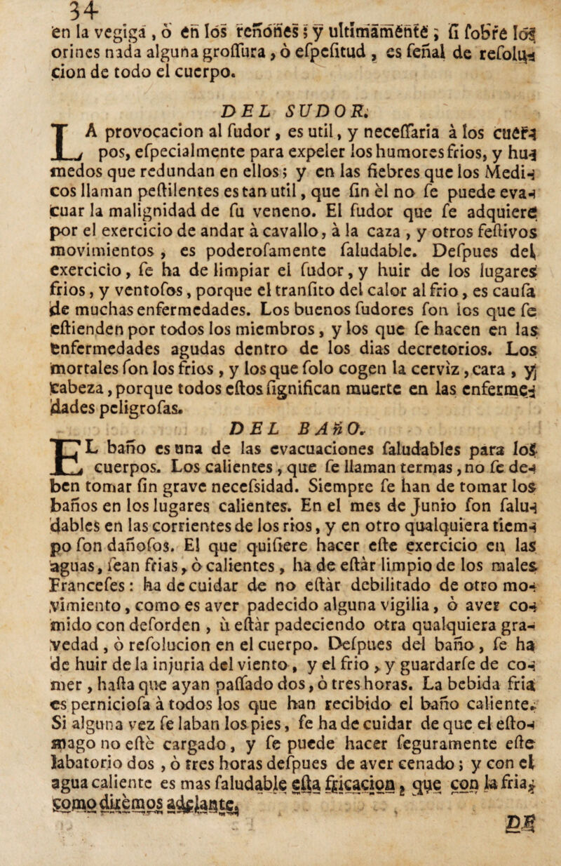 en la vegigá , ó en los reñóñes 5 y ultlmáméñté ; fí foHre 1 orines nada alguna groffura, ó efpcfitud , es feñal de refoli^j don de todo el cuerpo. DEL SUDOR. LA provocación al fudor, es útil, y neceííaria á los ctiéf3 pos, efpecialmente para expeler ios humores frios, y hu* medos que redundan en ellos; y en las fiebres que ios Medi-s eos llaman peftiientes es tan útil, que fin él no fe puede evan tuar la malignidad de fu veneno. El fudor que fe adquiere por el exercicio de andar á cavallo, á la caza , y otros feílivos movimientos , es poderofamente faludable. Defpues del* exercicio, fe ha de limpiar eí fudor, y huir de los lugares frios, y ventofos, porque el tranfito del calor ai frió, es caufa íie muchas enfermedades. Los buenos fudores fon ios que fe eflienden por todos los miembros, y los que fe hacen en las Enfermedades agudas dentro de los dias decretónos. Los mortales fon los frios , y los que folo cogen la cerviz, cara , y¡ )cabeza, porque todos cítos fignifican muerte en las enferme^ dades peligrofas* DEL B AñO* EL baño es una de las evacuaciones faludables para lo$ cuerpos. Los calientes , que fe llaman termas, no fe de«* ben tomar fin grave neccfsidad. Siempre fe han de tomar los baños en los lugares calientes. En el mes de Junio fon falún dables en las corrientes de los ríos, y en otro quaiquiera tiemn po fon dañofos. El que quifiere hacer efte exercicio en las aguas, fean frias y ó calientes, ha de eftár limpio de los males Francefes: ha de cuidar do no eftár debilitado de otro mo* pimiento, como es aver padecido alguna vigilia, ó aver con mido con deforden , ü eftár padeciendo otra quaiquiera gra-- Vedad , ó refolucion en el cuerpo. Deípues del baño, fe ha de huir déla injuria del viento , y el frió > y guardarlo de con mer, halla que ayan paliado dos, ó tres horas. La bebida fría es perniciofa á todos los que han recibido el baño caliente* Si alguna vez fe laban los pies, fe ha de cuidar de que el efton mago no efté cargado, y fe puede hacer feguramente ello labatorio dos , ó fres horas defpues de aver cenado; y con el agua caliente es mas faludable efta fricación t qye cqnkfria* SOfngduimosa^Jagtc,