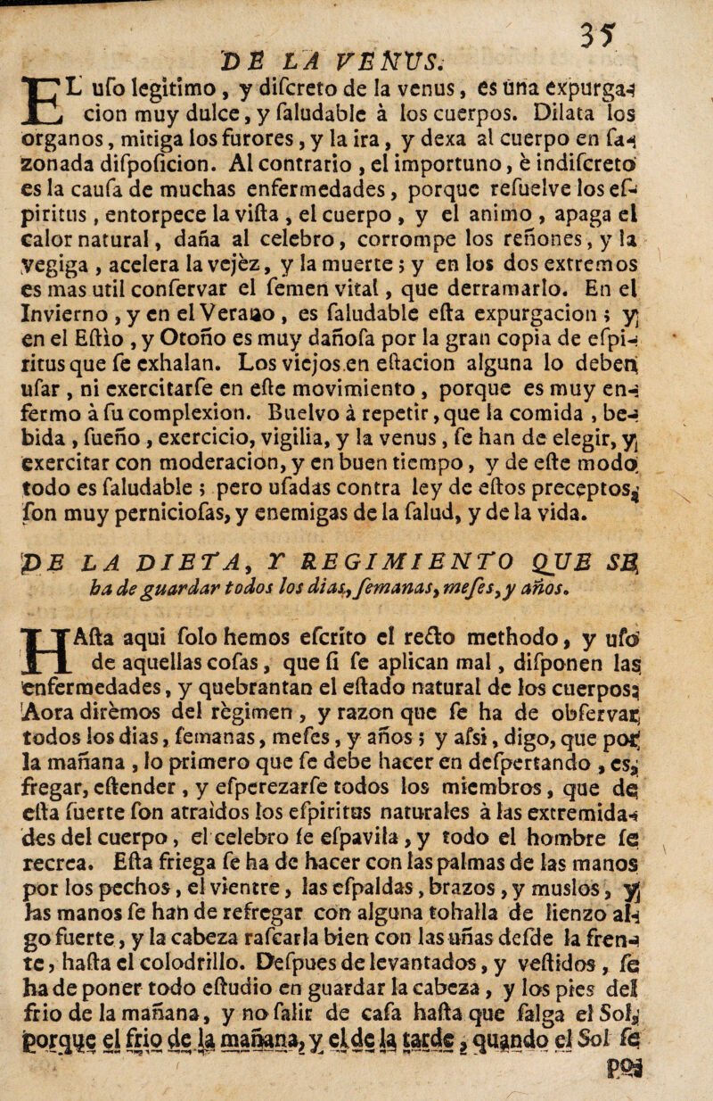 EL ufo legitimo, y difcreto de la venus, es úna expurgan cion muy dulce, y faludable á los cuerpos. Dilata los órganos, mitiga los furores, y la ira, y dexa al cuerpo en fa^ zonada difpoficion. Al contrario , el importuno, é indifcreto es la caufa de muchas enfermedades, porque refuelve losefc piritus, entorpece la vifta , el cuerpo , y el animo , apaga el calor natural, daña al celebro, corrompe los reñones, y la Vegiga , acelera la vejez, y la muerte> y en los dos extremos es mas útil confervar el femen vital, que derramarlo. En el Invierno , y en el Veraao , es faludable efta expurgacion > y¡ en el Eftio , y Otoño es muy dañofa por la gran copia de efpn ritus que fe exhalan. Los viejos.en eftacion alguna lo deben¡ ufar , ni exercitarfe en efte movimiento, porque es muy en-: fermo á fu complexión. Buelvo á repetir, que la comida , be-- bida , fueño, exercicio, vigilia, y la venus, fe han de elegir, y¡ exercitar con moderación, y en buen tiempo, y de efte modo; todo es faludable ; pero ufadas contra ley de eftos preceptos^ fon muy perniciofas, y enemigas de la falud, y de la vida. PE LA DIETA, Y REGIMIENTO QUE SB, ha de guardar todos los dias9 femanas 9 mefes9y anos. HAfta aquí folo hemos eferíto el re£to methodo, y ufo de aquellas cofas, que fí fe aplican mal, difponen las enfermedades, y quebrantan el eftado natural de los cuerpos; Aora diremos del regimen , y razón que fe ha de obfervat; todos los dias, femanas, mefes, y años 5 y afsi, digo, que pot¡ la mañana , lo primero que fe debe hacer en defpertando , cSsj fregar, cftender , y efperezarfe todos los miembros, que de; efta fuerte fon atraídos los efpirites naturales á las extremidad des del cuerpo, el celebro fe efpavifa, y todo el hambre íe recrea. Efta friega fe ha de hacer con las palmas de las manos por los pechos, el vientre, las efpaldas, brazos, y muslos, y¡ las manos fe han de refregar con alguna tohalla de lienzo ah go fuerte, y la cabeza rafearla bien con las uñas defde la frenn te ? hafta el colodrillo. Defpues de levantados, y vertidos, fe; hade poner todo eftudio en guardar la cabeza, y los pies del frió de la mañana, y nofalir de cafa hafta que falga elSof^