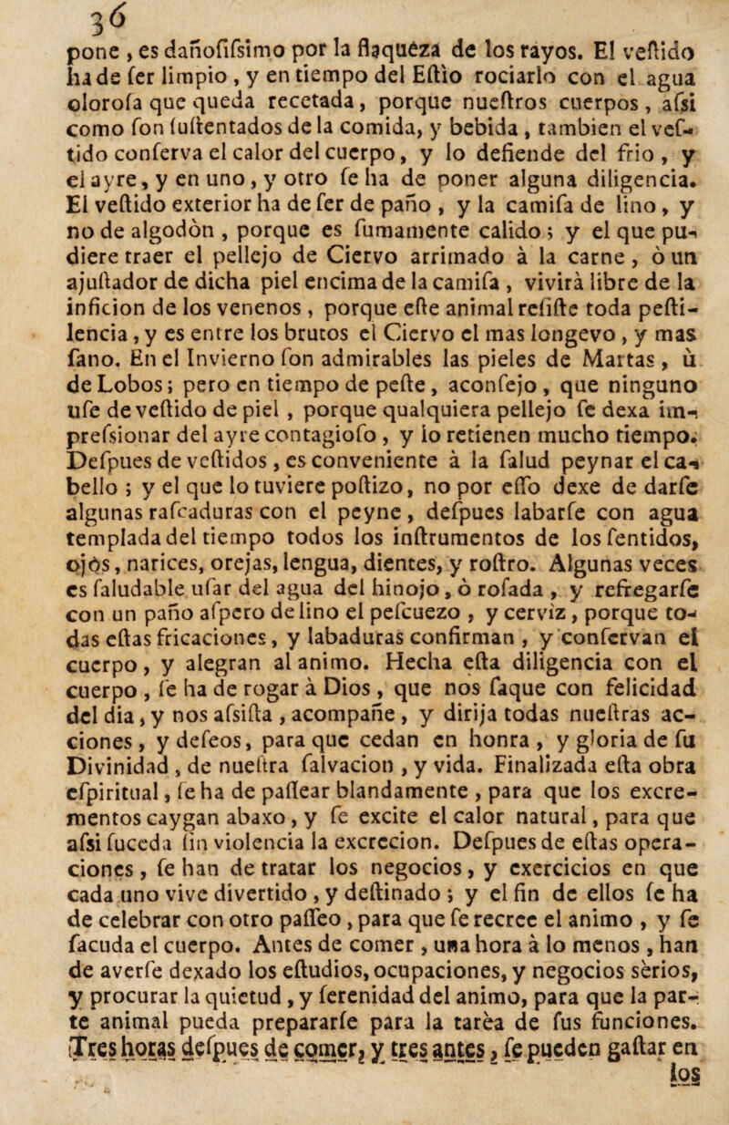 3Ó pone , es dañofifsimo por la flaqueza de los rayos. El vellido hade fer limpio , y en tiempo del Eftio rociarlo con el agua oloroía que queda recetada, porque nueftros cuerpos, afsi como fon íuítentados de la comida, y bebida , también el vcf- tido conferva el calor del cuerpo, y lo defiende del frió, y eiayre, y en uno, y otro Telia de poner alguna diligencia. El vellido exterior ha de fer de paño , y la camifa de lino, y no de algodón , porque es furriamente calido ; y el que pu-. diere traer el pellejo de Ciervo arrimado á la carne, ó un ajuftador de dicha piel encima de la camifa , vivirá libre de la inficion de los venenos , porque efte animal relifte toda pefti- lencia, y es entre los brutos el Ciervo el mas longevo , y mas fano. En el Invierno fon admirables las pieles de Martas , u de Lobos; pero en tiempo de pefte, aconfejo, que ninguno ufe de vellido de piel , porque qualquiera pellejo fe dexa un-> prefsionar del ay re contagiofo , y ío retienen mucho tiempo. Defpues de vertidos, es conveniente á la falud peynar elca-* bello ; y el que lo tuviere poftizo, no por ertb dexe de darfe algunas rafcaduras con el peyne, defpues labarfe con agua templada del tiempo todos los inftruraentos de losfentidos, ojós, narices, orejas, lengua, dientes, y roftro. Algunas veces es faludable ufar del agua del hinojo, ó rofada , y refregarfe con un paño afpcro de lino el pefcuezo , y cerviz, porque to-< das eftas fricaciones, y iabaduras confirman , y confcrvan el cuerpo, y alegran ai animo. Hecha efta diligencia con el cuerpo , fe ha de rogar á Dios , que nos faque con felicidad del dia, y nos afsifta , acompañe , y dirija todas nueftras ac¬ ciones, y defeos, para que cedan en honra, y gloria de fu Divinidad , de nueítra falvacion , y vida. Finalizada efta obra cfpiritual, fe ha de partear blandamente , para que los excre¬ mentos caygan abaxo, y fe excite el calor natural, para que afsi fuceda fin violencia la excreción. Defpues de eftas opera¬ ciones , fe han de tratar los negocios, y cxcrcicios en que cada uno vive divertido , y deftinado ; y el fin de ellos fe ha de celebrar con otro parteo, para que fe recree el animo , y fe facuda el cuerpo. Antes de comer , una hora á lo menos , han de averíe dexado los eftudios, ocupaciones, y negocios serios, y procurar la quietud, y ferenidad del animo, para que la parr te animal pueda prepararle para la tarea de fus funciones. iTres horas defpues de comer, y tres gntes, fe pueden gaftar en ~ • -  ~ ' lo§ 48