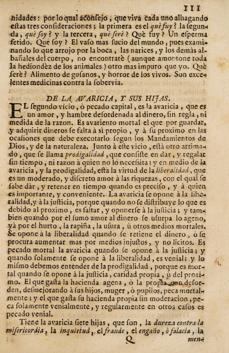 Jbidadés: por lóqual ácíonrejó, quevIVá cada uñóalhagandó eítas trcsconfideraciones s la primera es el quefuyl lafegunn da, que foy ? y la tercera , que fere ? Que fuy ? Un efperma fétido. Qué foy ? El vafo mas fucio del mundo , pues exami¬ nando lo que arrojo por la boca , las narices , y los demás al- báñales del cuerpo, no encontraré (aunque amontone toda Ja hediondez de ios animales ) otro mas impuro que yo. Qué feré ? Alimento de gufanos, y horror de los vivos. Son exce-* lentes medicinas contra la fobervia. DE LA AVARICIA, Y SUS HIJAS, EL fegundo vicio, ó pecado capital, es la avaricia , que es un amor, y hambre defordenada al dinero, fin regla , nt medida de la razón. Es avariento mortal el que por guardar, ,y adquirir dineros fe falta á si propio , y á fu próximo en las ocaíiones que debe executarlo fegun los Mandamientos de Dios, y de la naturaleza. Junto á efte vicio , ella otro arrima-* do , que fe llama prodigalidad ,que confiíle en dar, y regalar fin tiempo , ni razón á quien no lo aecefsita 5 y en medio de k avaricia, y la prodigalidad, efta la virtud de la liberalidad, que ts un moderado, y difereto amor á las riquezas, con el qual fe labe dar, y retener en tiempo quando es precifo , y á quien es importante, y conveniente. La avaricia fe opone á la libe** calidad,y á la jufiieia, porque quando 00 fe diítribuye lo que es debido al próximo , es faltar , y oponerfe á la juílicia ; y tatrn bien quando por el fumo amor ai dinero fe ufurpa lo ageno, ya por el hurto , la rapiña , la ufora , ú otros medios mortales. Se opone á la liberalidad quando fe retiene el dinero., o fe procura aumentar mas por medios injuílos, y no lícitos. Es pecado mortal la avaricia quando íe opone á la juíticia; y quando folainente fe opone á la liberalidad , es venial, y io mifmo debemos entender de la prodigalidad , porque es mor¬ tal quando fe opone á la juíticia, caridad propia , u del próxi¬ mo. El que gaita la hacienda agena , ó Ja prop^as*H@n^defor- den, defmejorando á íus hijos, muger , ó pupilos, peca mortal¬ mente t y el que gaita fu hacienda propia íin moderación , pe¬ ca fulamente venialmente, y regularmente en otros cafos es pecado venial. Tiene la avaricia flete hijas , que fon , la dureza contra ¡a mifericordia, la inquietud elfraude, el engaño, ó falacia , la mn¿