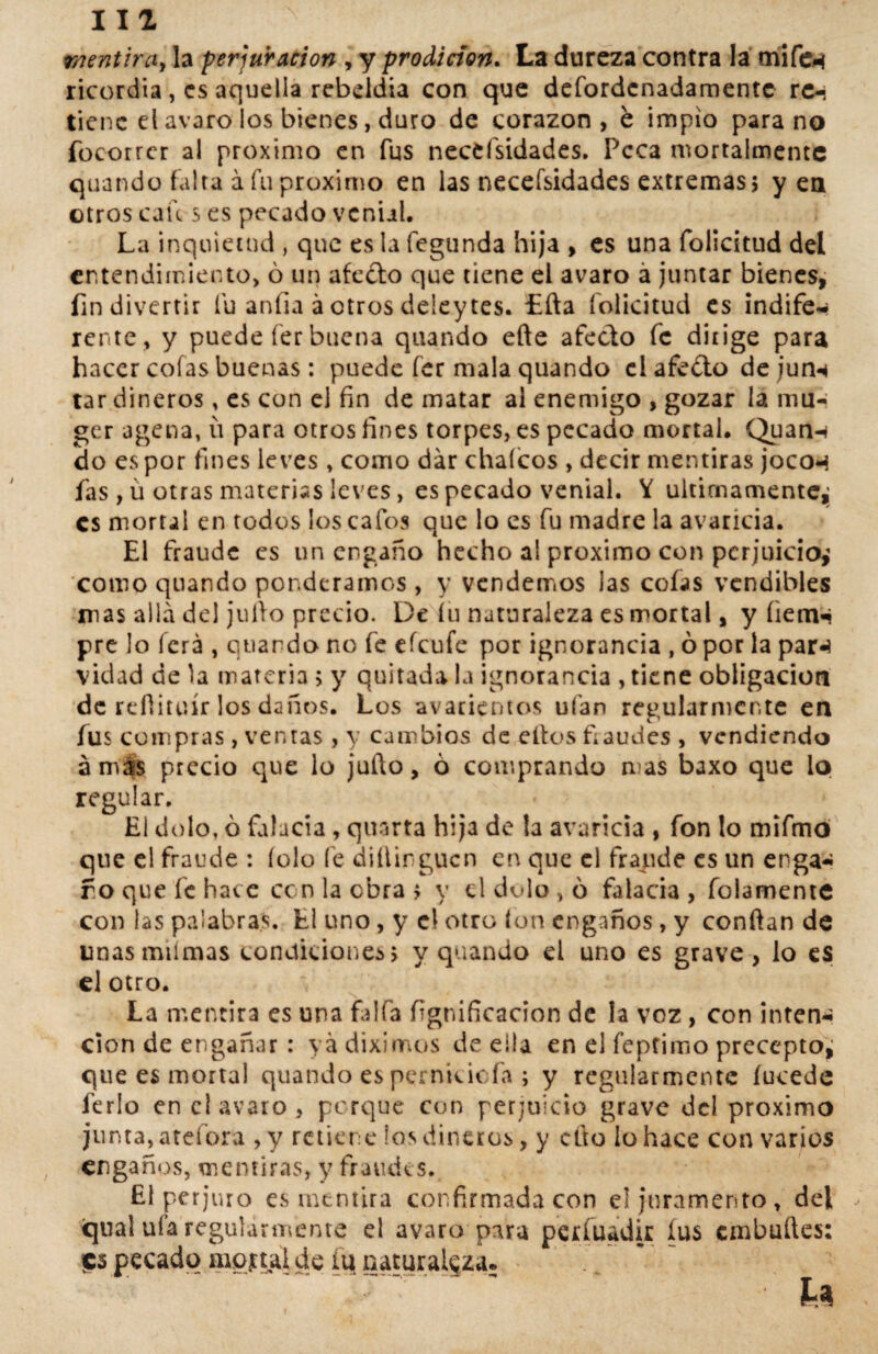 111 mentira, la perduración , y prodición. La dureza contra la mifew ricordia, es aquella rebeldía con que defordenadamente re-i tiene el avaro los bienes, duro de corazón, é impío para no focorrer al próximo en fus necesidades. Peca mortaimentc quando falta á fu próximo en las necefsidades extremas; y en otros cau s es pecado venial. La inquietud , que es la fegunda hija , es una folicitud del entendimiento, ó un afecto que tiene el avaro á juntar bienes, fin divertir lu anfia á otros deley tes. Lita folicitud es indife* rente , y puede fer buena quando efte afecto fe dirige para hacer cofas buenas: puede fer mala quando el afeito de junn tar dineros, es con el fin de matar al enemigo , gozar la mu-* ger agena, íi para otros fines torpes, es pecado mortal. Quann do es por fines leves , como dar cháfeos , decir mentiras jocon fas , ü otras materias leves, es pecado venial. Y últimamente,; es mortal en todos los cafos que lo es fu madre la avaricia. El fraude es un engaño hecho al próximo con perjuicio^ como quando ponderamos , y vendemos las cofas vendibles mas allá del julio precio. De íü naturaleza es mortal, y íienw pre lo ferá , quando no fe efeufe por ignorancia , ó por la par«í vidad de la materia; y quitada la ignorancia , tiene obligación de reílituír los daños. Los avarientos ufan regularmente en fus compras , ventas, y cambios de elfos Laudes , vendiendo á más precio que lo juño, ó comprando mas baxo que lo regular. El dolo, ó falacia, quarta hija de la avaricia , fon lo mifmo que el fraude : íolo fe dillirgucn en que el fraude es un enga* fo que fe hace ccn la obra ; y el dolo , ó falacia , folamente con las palabras. El uno, y e! otro ion engaños, y confian de linas miímas condiciones; y quando el uno es grave, lo es el otro. La mentira es una faifa lignificación de la voz, con inten* cion de engañar: ya diximos de ella en el feptimo precepto, que es mortal quando es perniciofa ; y regularmente íucede ferio en el avaro , porque con perjuicio grave del próximo junta, atefora , y retiene ios dineros, y cito lo hace con varios engaños, mentiras, y fraudes. £1 perjuro es mentira confirmada con el juramento, del qual ufa regularmente el avaro para perfuadir íus embudes: pecado mortal de iut naturaleza.
