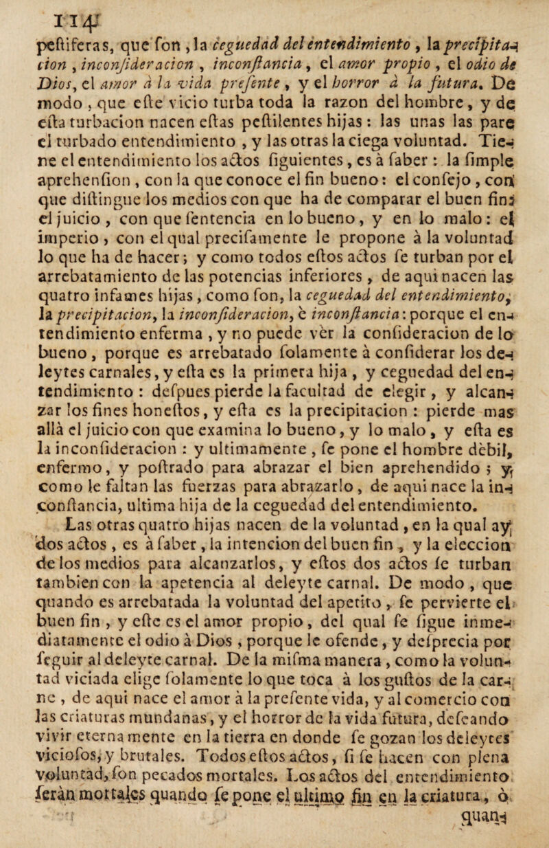 i i4r peftiferas, que fon Ja ceguedad del entendimiento , la precipita-? cion , inconjideración , inconfiancia, el propio , el 0^/0 Z)¿0/, el amor a la vida prefente , y el horror d la futura. Dd modo , que efte vicio turba toda la razón del hombre, y de efta turbación nacen eftas peftil.entes hijas: las unas las pare d turbado entendimiento , y las otras la ciega voluntad. Tie-¡ ríe el entendimiento los ados figuicntes, es á faber: la limpie aprehenfion , con la que conoce el fin bueno: el confejo , con¡ que diftingue los medios con que ha de comparar el buen fin: el juicio, con que fentencia en lo bueno, y en lo malo: el imperio, con el qual precifamente le propone ala voluntad lo que ha de hacer; y como todos efios actos fe turban por el arrebatamiento de las potencias inferiores, de aquí nacen las quatro infames hijas , como fon, la ceguedad del entendimiento, la precipitación, la inconfideraciony e inconfiancia'. porque el en-* rendimiento enferma , y no puede ver la coníideracion de lo bueno, porque es arrebatado fulamente á confiderar los den leytes carnales, y efta es la primera hija, y ceguedad delen^ tendimiento : defpues pierde la facultad de elegir, y alcana zar los fines honeftos, y efta es la precipitación : pierde mas allá el juicio con que examina lo bueno, y lo malo , y efta es la inconíideracion : y últimamente , fe pone el hombre débil, enfermo, y poftrado para abrazar el bien aprehendido 5 y como le faltan las fuerzas para abrazarlo , de aquí nace la inn conftancia, ultima hija de la ceguedad del entendimiento. Las otras quatro hijas nacen de la voluntad , en la qual ay 'dos actos , es á faber , la intención del buen fin , y la elección de los medios para alcanzarlos, y eftos dos actos íe turban también con la apetencia al deleyte carnal. De modo, que quando es arrebatada la voluntad del apetito , fe pervierte el buen fin , y eftc es el amor propio , dei qual fe figue inme-: diatamentc el odio á Dios , porque 1c ofende, y dcíprecia por íeguir al deleyte carnal. De la mifma manera , como la volun¬ tad viciada elige fofamente lo que toca á los güitos de la car-; nc , de aqui nace el amor á la prefente vida, y al comercio con las criaturas mundanas, y el horror de fa vida futura, defeando vivir eterna mente en la tierra en donde fe gozan los deieyces vicíofos, y brutales. Todos eftos ados, íi fe hacen con plena Voluntad, fon pecados mortales. Losados del entendimiento ferán mortales quando íe pone el ultima fin en la criatura, ó quanj