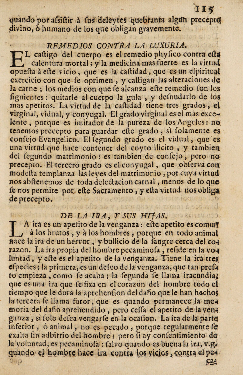 quando por afsiftir a fuiddeytes quebranta algifh divino, ó humano de los que obligan gravemente. 115 precepto REMEDIOS CONTRA LA LUXURIA. EL caftigo del cuerpo es el remedio phyíico contra eftd calentura mortal; y la medicina mas fuerte es la virtud opueftaáefte vicio, que es la caftidad, que es un efpiritual exercicio con que fe oprimen, y caftigan las alteraciones de la carne ; los medios con que fe alcanza eíte remedio ion los íiguientes: quitarle al cuerpo la gula , y defnudarlo de los mas apetitos. La virtud de la caftidad tiene tres grados, el Virginal, vidual, y conyugal. El grado virginal es el mas exce-* lente, porque es imitador de la pureza de los Angeles: no¡ tenemos precepto para guardar efte grado , si folamente es confejo Evangélico. Elíegundo grado es el vidual, que es una virtud que hace contener del coyto ilicito , y también del fegundo matrimonio : es también de confejo, pero no precepto. El tercero grado es el conyugal, que obferva con modefta templanza las leyes dd matrimonio , por cuya virtud nos abftenemos de toda ddedacion carnal, menos de lo que fe nos permite por. efte Sacramento , y efta virtud nos obliga! de precepto. DE LA IRA, T SUS BIJAS. LA Ira es un apetito de la venganza: efte apetito és comm? á los brutos , y á los hombres , porque en codo animal nace la ira de un hervor, y bullicio de la íangre cerca dd co-i razón. La ira propia del hombre pecaminofa , refide en la vo-j Juntad, y efte es el apetito de la venganza. Tiene la ira tres, efpeciesj la primera, es un defeo de la venganza, que tan pref-i to empieza , como fe acaba ; la fegunda fe llama iracundia^ que es una ira qüe fe fixa en el corazón del hombre todo el tiempo que le dura la apreheníion dd daño que le han hechoj¡ la tercera fe llama furor, que es quando permanece la me«i moría del daño aprehendido , pero cefla el apetito de ia ven-3 ganza , si fofo defea vengarfe en la ocafion. La ira de la parte inferior, ó animal, no es pecado , porque regularmente fe exalta fin adbirrio del hombre 5 pero fi ay confentimiento de la voluntad, es pecaminofa : falvo quando es buena la ira, v.gé quando el- hombre hace ira contra los vicios, contra el pe-*. m