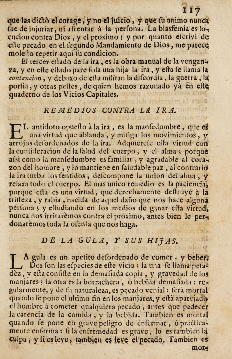 I tf que las di£tó el corage, y no el juicio, y que fu animo nunca fue de injuriar, ni afrentar á la perfona. La blasfemia es lo«? cucion contra Dios, y el próximo $ y por quanto eícrivi de efte pecado en el fegundo Mandamiento de Dios, me parece, molefto repetir aquí fu condición. El tercer eftado de la ira , es la obra manual de la vengan^ za, y en efte eftado pare fola una hija la ira, y erta fe llama la contención, y debaxo de efta militan la difeordia , la guerra , la porfía, y otras peftes , de quien hemos razonado ya en eftq quaderno de los Vicios Capitales. -REMEDIOS CONTRA LA IRA. EL antidoto opuefto á la ira , es la maofedumbre, que é§ una virtud que ablanda , y mitiga los movimientos , y arrojos defordenados de ia ira. Adqmerefe efta virrud-corií laconfideracion de lafalud dei cuerpo, y el alma $ porque afsi como la manfedumbre es familiar , y agradable al cora-* zon del hombre , y lo mantiene en faiudable paz , al contrario la ira turba los fentidos , deícompone la unión del alma , y relaxa todo el cuerpo. El mas único remedio es la paciencia* porque efta es una virtud, que derechamente deftruye á la rrífteza , y rabia , nacida de aquel daño que nos hace alguna perfona > y eftudiando en los medios de ganar efta virtud, nunca nos irritaremos contra el próximo, antes bien le per-* donaremos toda la ofenía que nos haga. DE LA GULA, T SUS HIJAS. <' * ^ LA gula es un apetito defordenado de comer . y bebefi Dos fon las efpeciesde efte vicio 5 la tina fe llama pefa4 dez, y efta confífte en la demafíada copia , y gravedad de los manjares; la otra es la borrachera , ó bebida demafíada : re-i gularmente, y de lu naturaleza, es pecado venial: ferá mortal quando fe pone el ultimo fin en los manjares, y efta aparejado el hombre a cometer qualquiera pecado , antes que padecer la carencia de la comida, y la bebida. También es mortal quando fe pone en grave peligro de enfermar, ó práctica¬ mente enferma: fi la enfermedad es grave, lo es también la £ulpaü y fies leve, también es leve el pecado. También es jnor-9