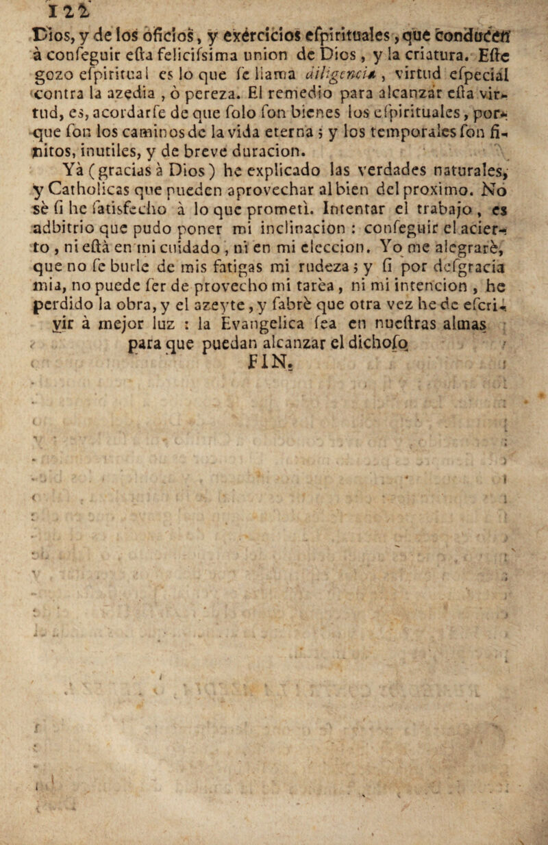 12$, Dios, y de los oficios, y exércicios efpirituales, que condueeíí á confeguir efta felinísima unión de Dios, y la criatura. Eftc gozo espiritual es lo que fe llama diligencia , virtud efpecial «contra la azedia , ó pereza. El remedio para alcanzar efia vir- tnd, es, acordar fe de que Tolo fon bienes los efpirituales, por* que fon los caminosde la vida eterna $ y los temporales fon fi¬ nitos, inútiles, y de breve duración. Ya (gracias a Dios) he explicado las verdades naturales, y Catholicas que pueden aprovechar al bien del próximo. No sé fi he fatisfecho á lo que prometí. Intentar el trabajo , es adbitrio que pudo poner mi inclinación : confeguir el acier¬ to , ni eftá en ini cuidado , ni en mi elección. Yo me alegraré, que no fe burle de mis fatigas mi rudeza 5 y fi por dcfgracia na i a, no puede fer de provecho mi tarea, ni mi intención , he perdido la obra, y el azeyte, y fabré que otra vez he de eferu yir á mejor luz : la Evangélica fea en nueftras almas < para que puedan alcanzar el dichoío FIN. V