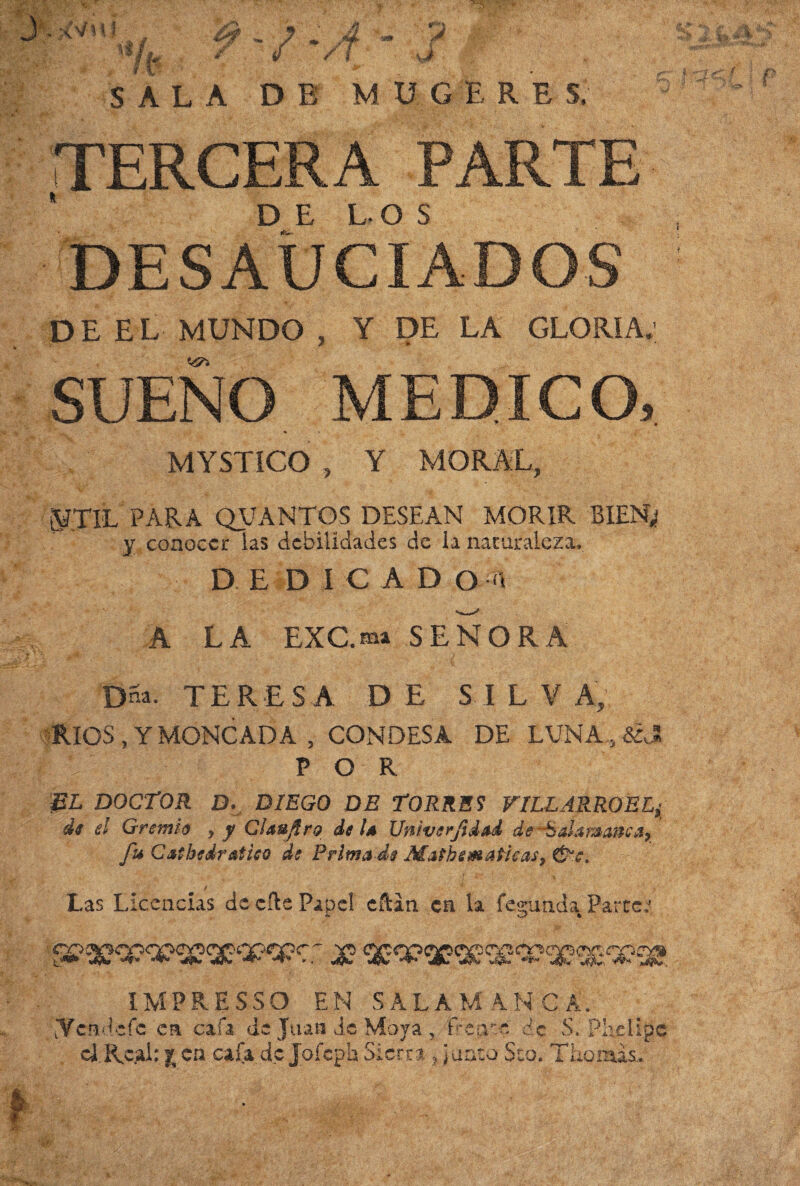 4 7 f M ÜGÉ R E S. : 5 TERCERA PARTE desaduc°iados DE EL MUNDO , Y DE LA GLORÍA: SUENO MEDICO, MYSTÍCO , Y MORAL, KTIL PARA QVANTGS DESEAN MORIR BIEN; y conocer las debilidades de la naturaleza. DEDICAD Oí A LA EXC.ma SEÑORA Dna. TERESA D E S IL V A, RIOS , Y MONCAD A , CONDESA DE LUNA,, &J A|T p o r &L DOCTOR D. DIEGO DE TORRES FILLARROELj di el Gremio , y Clauftro de U Univerfidad de ■Sala&anca, fu Catheir ático de Primade Mathemafleas, de. ! fc / • Las Licencias de cíle Papel eftin en la fecunda Partea O1 l IM PRESS O EN SALAMANCA. dVcndcfc en cafa de Juan de Moya 5 fíepue de S. Phelipc cJJKcal: j.en cafa do Jofeph S-icnrt ? ¿unto Seo. Tilomas.,. . ¿C'/Mt it ít % ^ * SALA DE