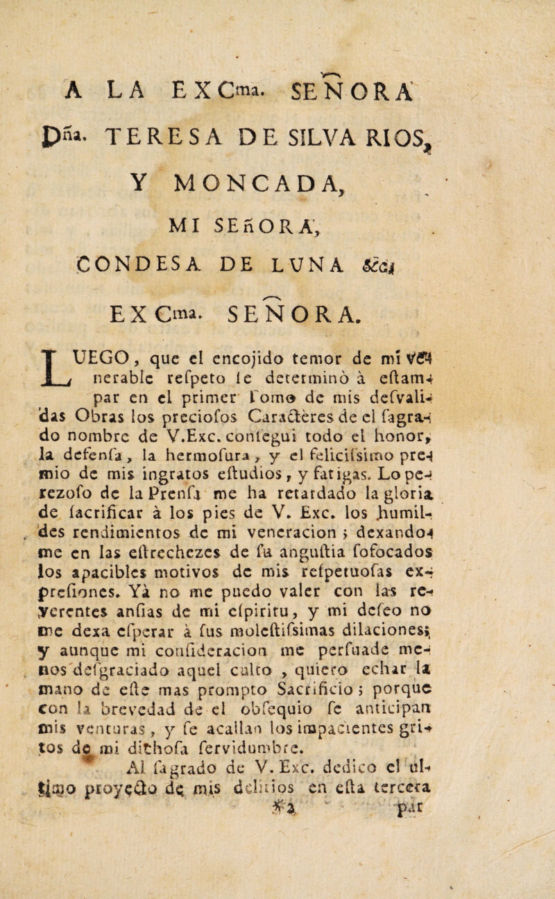 A LA EXOa. SEÑORA pna. TERESA DE SILVA RI0St Y MONCADA, MI SEñora; CONDESA DE LUNA 6¿á¡¡ EXCma. SEÑORA. LUEGO, que el encojido temor de mí nerablc refpeto le determinó a eílam^ par en el primer lomo de mis defvaliU Idas Obras los preciólos Caraíteres de el fagra-; do nombre de V.Exc. coníegui todo el honor* la detenía, la hermoíura , y el feliciísimo pre-S mió de mis ingratos eftudíos T y fatigas. Lo pe-* rezofo de la Prcnfa me ha retardado la gloria de (aerificar á los pies de V. Exc. los humil¬ des rendimientos de mi veneración > dexando-s me en las eílrechczes de ía anguftia fofocados ios apacibles motivos de mis refpetuofas ex- prefiones. Ya no me puedo valer con las re¬ ferentes anfias de mi eípiritu, y mi defeo no me dexa cfperar á fus moleftifsimas dilaciones», y aunque mi coníideracion me perfuade me-, dos'desgraciado aquel culto , quiero echar la mano de eñe mas prompto Sacrificio 5 porque con la brevedad de el obfequio fe anticipan mis venturas, y fe acallan los impacientes gri¬ tos de mi dithofa fervidumbre. Al íagrado de V.Exc. dedico el úU píoysQú de mis dclin os en efta tercera -'per