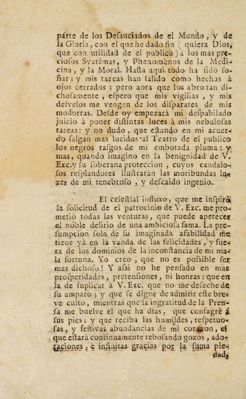 parte de los Defauchdos de el Mundo , y de la Gloria, con el que he dado fin ’ quiera Diosy que con utilidad de el publico),! los mas pre¬ ciólos Syuemas, y Phenomenos de la Medí- * ciña, y la Moral. Hada aquí todo ha lid o fo¬ liar ; y mis tareas han ialido como hechas á ojos cerrados ; pero aora que ios abrotan di- chofamente , efpero que mis vigilias , y mis deívelos me vengen de los difparates de mis modorras. Deíde oy empezara mi defpabilado juicio a poner diftintas luces a mis nebulofas tarcas: y no dudo que citando en mi acuer-í do falgan mas lucidos *al Teatro de el publico los negros rafgosde mi embotada pluma y¡ mas, quando imagino en la benignidad de V. Exc.y íu foberana protección , cuyos caudalo-; fos refplandores iluftearán las moribundas La* zes de mi tenebr.ofo , y defeaido ingenio. El celcítial infiuxo, que me infpi'ro¡ 5a folicitud de ei patrocinio de V. Exc. me pro-» metió todas las venturas, que puede apetecen ci noble delirio de una ambicióla fama. La pre- fumpeion foia de fu imaginada afabilidad me tiene ya. en la vanda. de las felicidades , y fucj xa de los dominios de la inconftancia de mi ma¬ la fortuna. Yo creo', que no es pofsibie íer mas dichofo! Y afsi no he penfado en mas profperidadcs, prcteníiones, ni honras; que en la de (aplicar á V. Exc. que no me defeche de; fu amparo j y que fe digne de admitir eüc bre* ve culto, mientras que ia ingratitud de la Pren- fa n^e buelve el que ha dias, que confagré í fus pies; y que reciba las humildes, refpetuo*. fas, y feftivas abundancias de mi coraron, ei que cítara continuamente rebotando gozos, ado-; paciones, e infiauas gracias por la fuma pie-;