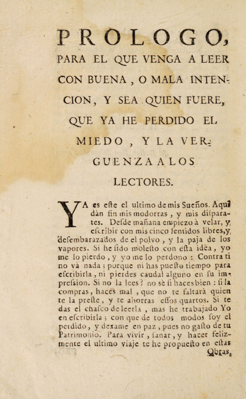 PROLOGO, *> * PARA EL QUE VENGA A LEER CON BUENA , O MALA INTEN¬ CION , Y SEA . QUIEN FUERE, QUE YA HE PERDIDO EL MIEDO , Y LA VER-: GUENZAALOS I . LECTORES. YA es cfte el ultimo de mis Sueños. Aquí din fin mis modorras , y mis diípara- tes. Defde mañana empiezo a velar, y cflribir con mis cinco Temidos libres^, íJcfembarazados de el polvo , y la paja de los vapores. Si be lido molefio con eíta idea, yo me lo pierdo , y yo me lo perdono : Contra ti no va nada ; porque ni has pucho tiempo para cfcnbiria , ni pierdes caudal alguno en fu im^ prcísion. Si no la lees ? no se ti haces bien : ti la compras, haces mal , que no te faltara quien te la prefie , y te ahorras elfos quartos. Si te das el chafco de leerla , mas he trabajadoYo en efcriDirla j con que de todos modos foy ei perdido , y dexame en paz , pues no gafto de tu Patrimonio. Para vivir , uñar, y hacer feliz¬ mente ci ultimo viaje te he propuefto en efias