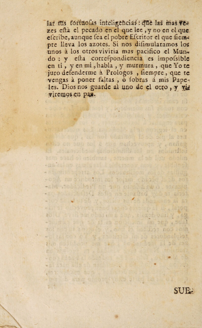 I \ la¿ ftís fórítiófas inteligencias: c^Tte las rnzi ?£- zcs cfta el pecado en el que lee ,y no en el que eferibe, aunque fea ei pobre Eferitor el que fiera-j prc lleva los azotes. Si nos difiruulatamos los unos á los otros viviría mas pacifico el Man-* do : y efta correípondiencia es impofsible en ti, y en mi, habla , y murmura, que Yo te juro defenderme a Prologos , fiempre, que te vengas a poner faltas , 6 (obras á afis Pape¬ les. Dios nos guarde al uno de el orco , y yj¿ yircujpseu p&. i i