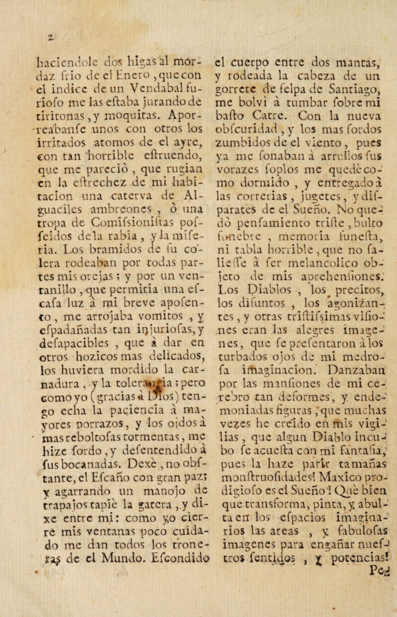 haciéndole dos higas al mor¬ daz frió de el Enero ,que con el índice de un Vendabal fu- rio fo me las eftaba jurando de tiritonas,y moquitas. Apor- 'rea'banfe unos con otros los irritados atomos de el ayre, con tan horrible eftruendo, que me pareció , que rugían en la eílrechez de mi habi¬ tación una caterva de Al¬ guaciles ambreones , ó una tropa de Comifsioniftas pof- feidos déla rabia, .yiamife- ria. los bramidos de tu co¬ lera rodeaban por todas par¬ tes mis orejas; y por un ven¬ tanillo , que permitía una ef- cafa luz á mi breve apofen- co , me arrojaba vómitos , y efpadañadas tan it}juriofas,y defapacibles , que a dar en otros hozicos mas delicados, los huviera mordido la car¬ nadura , y la tolera*j±ia ; pero como yo (gracias * liaos) ten¬ go echa la paciencia á ma¬ yores porrazos, y los oidos á - masrcboltofastormentas, me hize fordo,y defentendido a fus bocanadas. Dexe , no obs¬ tante, el Efcaño con gran paz; y agarrando un manojo de trapajos tapie la gatera , y di- xe entre mi: como yo cier¬ re mis ventanas poco cuida¬ do me dan todos los troné- ra¿ de el Mundo. Efcondido el cuerpo entre dos mantas, y rodeada la cabeza de un gorrctc de felpa de Santiago, me bolvi a tumbar fobremi bailo Catre. Con la nueva obfeuridad , y los mas fordos zumbidos de el viento , pues ya me foliaban a arrullos fus vorazes foplos me quede co¬ mo dormido , y entregado a las correrías, jugetes, ydif- parates de el Sueño. No que¬ dó penfamiento trille,bulto fvmebre , memoria íunefta, ni tabla horrible, que no fᬠllele á fer melancólico ob¬ jeto de mis apreh endones. Los Diablos , los^ precitos, los difuntos , los agonizan¬ tes , y otras triílifsimas viíio- nes eran las alegres imáge¬ nes, que fe prefentaron álos turbados ojos de mi medro- fa imaginación. Danzaban por las mandones de mi ce¬ rebro tan deformes, y. ende¬ moniadas figuras ;que muchas vezes he creído en mis vigi¬ lias , que algún Diablo incu*-; bo fe acuella can mi fincada; pues la haze parir tamañas monílrnofidades! Maxíco pro- digiofo es el Sueño'! (l>uc bien que transforma, pinta, y abul¬ ta en los efpacios imagina¬ rios las areas , y fabulofas imágenes para engañar nuef-' tros fenchios , £ potencias!