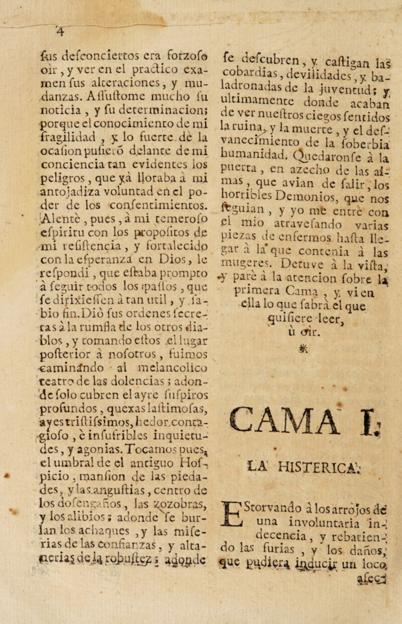 fus defconcieirtos era forzofo oir , y ver en el practico exa¬ men fus alteraciones, y mu¬ danzas. A Aullóme mucho fu noticia , y fu determinación; porque el conocimiento de mi fragilidad , y lo fuerte-de la ocaíionpuíiero delante de mi conciencia tan evidentes ios peligros, que ya lloraba a mi antojadiza voluntad en el po¬ der de los coiifentimientos. ¡Alenté , pues, a mi temerofo cfpiritu con los propoíitos d.e mi veGílencia, y fortalecido con la efperanza en Dios, le refpondi, que eftabaprompto á feguir todos los {palios, que fe dirixieíTcn á tan útil, y la¬ bio fin.Dio fus ordenes (cere¬ ras ala rumfla de los otros dia¬ blos , y tomando ellos el lugar pofterior a nofotros, fuimos caminando - ai melancólico teatro de las dolencias; adon¬ de folo cubren elayrc fufpiros profundos, quexaslaílimofas, ayestriftifsimos,liedorxonta- giofo , c infufribles inquietu¬ des , y agonías. Tocamos pues^ el umbral de el antiguo HoD picio , maníion de las pieda¬ des, ylas.anguflias, centro de los do Tenga nos, las zozobras, y los alibios ; adonde fe bur¬ lan ios achaques ,y las inife- rias de las Confianzas 3 y alta- aerial deja robu/le?/ agqgdc fe defeubren, y. caíligan las cobardías, deviiidades, y ba- 1 adro nadas de la juventud; y; últimamente donde acaban de ver nueílros ciegos fentidos la ruina, y la muerte , y el def- vanecímiento de la foberbia humanidad. (Redaronfe a la puerta , en azech.o de las al¬ mas, que avian de falir,los horribles Demonios, que nos ffeguian , y yo me entré con el mío atravelando varias piezas de enfermos haíla lle¬ gar a la* que contenia á las muge res. Detuve á la villa, •y paré á la atención fobre la primera Cama , y vi en ella lo que labra el que quificre leer. ' \ < * u <m\ * * CA HISTERICA; EScorvando a los arrojos cié una involuntaria in-1 decencia, y rebaticn-, do las furias , y los danos,* que tadier^, inducir un loco.