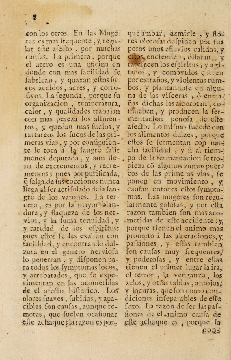 1 t ‘‘ con los otros. En las Muge- res es mas frequente , y, regu¬ lar efte afeólo , por muchas califas. La primera, porque el útero es una oficina en donde con mas facilidad fe. fabrican , y quaxan .eftos fu¬ cos accidos ^ acres, y corro- íivos. Lafegunda', porque fu organización , temperatura, calor , y quatidades trabajan con mas pereza los alimen¬ tos , y, quedan masfucios,y tartáreos los fucos de las pri¬ meras vías, y por coníiguien¬ te le toca á lj fangre falir menos depurada , y aun lle¬ na de excrementos , y recre- mencos; pues por purificada, q falga.de fus«cocciones nunca llega al fer acrifolado de la fan¬ gre de los varones. La ter¬ cera , es por la mayor Ulan- dura , y flaqueza de los ner¬ vios, y la fuma tenuidad ,y y raridad de los efpijritus; pues ellos fe les exaltan con facilidad, y encontrando dul¬ zura en el genero nerviofo lo penetran , y difponen pa¬ ra todos los fymptomas locos, y arrebatados, que fe expe¬ rimentan en las acometidas de el aféelo hifterico. Lo$ olores fuá ves , fubidos, y apa¬ cibles fon caufas, aunque re¬ motas , que fuclen ocafionar cite achaque \ la ra¿on es por¬ que ámbar, ázmíele , y flo¬ res olorofas defpiden por fus poros unos efluvios calidos, y cutos*encienden , dilatan,, y rAre facen los efpiritus , y agi¬ tados , y comovidos corren por extraños, y violentos rum¬ bos, y piantandofe en algu¬ na de las vifeeras , o entra¬ ñas dichas las alborotan , co-í mueben, y producen la fer¬ mentación penofa de eíte afeólo. Lo mifmo fucede con los alimentos dulzes, porque eftos fe fermentan co;i mu-; cha facilidad , y fi al tiem¬ po de. la fermentación fe tro-; pieza co algunos zumos puer¬ cos de las primeras vías, fe ponep en movimiento , y caufan entoces eftos fympto¬ mas. Las mugeres fon regu¬ larmente golofas, y por cita razón también fon mas aco¬ metidas de cite accidente: y, porque tienen el animo mas promptoá las alteraciones, y pafsionesv, y- citas cambien fon caufas muy írequentes/ y poderofas , y entre ellas tienen el primer lugar la ira, el terror , venganza, los zeios, y otras rabias, antojos,' y locuras, que fon com .) con¬ diciones infeparables de efte fexo. La razón de fer las paf-| ñones de el «animo caufa de gíU achaque es , porque la