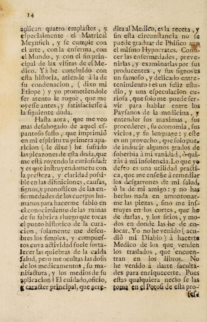 aplican quatro eropláftos , y CÍpecialmente el Matrical Meyníich , y fe cumple con eL arte , con la enferma,, con el Mundo, y. con el fin prin¬ cipal de las vibras de el Me¬ dico. Ya he concluido con efta hiftoria, atiende a la de fu condenación , ( dixo mi Etiope ) y yo prometiéndole fer atento ie roguc , que me oyeíTe antes, y fatisfacicífQ-a la figuiente duda. Hafta aora , que me veo mas defahogado de aquel ef- pantofo filtro 5 que imprimid en mi efpiritu tu primera apa¬ rición ( le dixe ) he íutrido las picazones de efta duda,que me efta royéndola curialidad: y es que inftruy endome tu con la prefteza , y claridad pofsi- ble en las dihnicione.s, caufas,. íignos,y pronofticos de las en¬ fermedades de los cuerpos hu¬ manos para hacerme fabio en el conocimiento délas ruinas .de fu fabrica Juego qUe tocas el punto hiftorico de la cura¬ ción , folamente tne defeu- bres los limpies., y compues¬ tos cuva aCtividad fuele torta- Jecer las quiebras de la caída Jalad, pero me ocultas las dofis de los medicamentos , fu ma- *iifa£tura,y los medios de fu aplicación ? El cuidado,oficio, g Cíua&er principal, que¿cr£- dita al Medico, es la receta , y fin efta circunftancia no fe puede graduar de Phiíico aun el mifmo Hypocrates. Cono¬ cer las enfermedades, preve¬ nirlas , y examinarlas por fus producentes , y fus lignoses un famofo , y delicado entre¬ tenimiento ; es un feliz eftu- dio, y una efpeculacion cu¬ rio fa , que folo me puede fer- vir para hablar entre los Paríanos de la medicina, y entender fus máximas , fus procederes , fu economía , fus vicios, y lu lengua-ge : y efte es un provecho , que folopue* de inducir algunos grados de foberbia a mi vanidad, cVqui- zas á mi infolcncia.Lo que y» defeo es una utilidad practi¬ ca, que meenfeñe á remediar los ¿cigarrones de mi falud, o la de mi amigo : y no has hecho nada en amontonar¬ me las piezas , fino me inf- cruyes en los cortes, que he de darlas, y Jos litios, y mo* dos en donde las he de co¬ locar. Yo no he venido ( acu¬ did mi Diablo) a hacerte Medico de los que venden los traslados , que encuen¬ tran en los libros. No he venido a darte faculta¬ des para enriquecerte. Pues eftas qualquiera necio fe las. Í<?J£4 Ctt fií P$toÍ4 de efta pro-