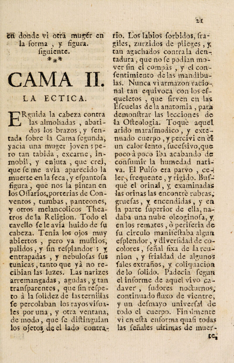 11 fen donde vi otra mugt'r en la forma , y: figura, figuicntc. CAMA II. LA ECT1CA. ERguida la cabeza contra las almohadas , abati¬ dos los brazos, y Ten¬ tada fobre la Cama fegunda, yacia una muger joven $ pe¬ ro tan tahida , excarne, in* mobil, y enjuta , que crej, -que fe me avia aparecido la mu erre en la fe ca, y efpantofa figura , que nos la pintan en losOíTarios^porterias de Con¬ ventos , tumbas, panteones, y otros melancólicos Thca¬ er os déla Religión. Todo el cavelio fe le avia huido de fu cabeza. Tenia los ojos muy abiertos , pero ya muflios, pálidos, y un refplandor ; j cntrapadas , y nebulofas fus túnicas, tanto que ya no re¬ cibían las luzes. Las narizes arremangadas , agudas, y tan tranfparentes , que fin rcfpe- to á lafolidezde las ternillas fe percolaban tos rayos vifua- les por una, y otra ventana, de modo, que fe diftinguian los ojetos^deel lado contra¬ río. Los' labios forbidos, frá¬ giles, zurzidos de piieges , y tan agachados contraía den¬ tadura , que no fe podían mo¬ ver fin el compás , y el con- fentimicnto délas mandíbu¬ las. Nunca vi armazón racio¬ nal tan equívoca con los es¬ queletos , que firven en las Lfcuelas déla anatomía , par,» demonftrar las lecciones de la Ofteologia. Toque aquel árido marafmodico , y exte¬ nuado cuerpo , y percivi en el un calor lento, fucefsivo, que poco a poco iba acabando de confumír la humedad nati¬ va. El Pulió era parvo , ce-i; ler-, frequente , y rígido. Buí- que el orinal, y examinadas las orinas las encontré rubras; gruefas, y encendidas, y en la parte fuperior de ella, na¬ daba una nube oleoginofa, y enlos remates, ó periferia d© fu circulo manifeftaba algún efplendor , y diveríidad de co¬ colores , ferial fixa de la reu¬ nión , y frialdad de algunos fáles extraños, y coliquacion délo folido. Padecía fegun el informe de aquel vivo ca¬ dáver* , fudores nodumos; continuado fluxo de vientre, y un defmayo univerfai de todo el cuerpo. Finamente vi en efta en forma quaíi todas las feríales ultimas de muer¬ te*