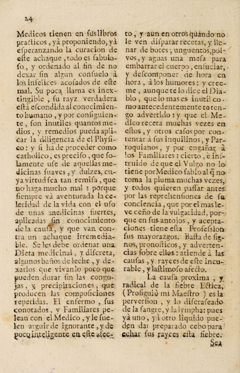 Médicos tienen en fus libros pradicos, ya proponiendo, ya efperanzando la curación de eíte achaque , todo es fabuio- fo, y ordenado al fin de no dexar íin algún confuelo a los infelices acofados de eíle mal. Su poca llama es inex- tingiblc , fu rayz verdadera eftá efeondida al conocimicn- tohumano , y por coníiguien- te, fon inútiles quanuosme¬ dios, y remedios pueda apli¬ car la diligencia de el Phyíi- co: y fi hade proceder como carbólico, es precifo , que fo¬ famente ufe de aquellas me- dicinas fuaves , y duLzes, cu¬ ya virtud fea tan rcmifa,que no haga mucho mal ; porque íiempre va aventurada la ce¬ leridad de la vida con el ufo de unas medicinas fuertes,, aplicadas fin conocimiento déla caula, y que van con¬ tra un achaque irremedia¬ ble. Se les debe ordenar una Dieta medicinal, 7 difereta, algunos baños de leche , y de¬ jarlos que vívanlo poco que pueden durar íin las congo¬ jas , y» precipitaciones, que producen las compoficiones repetidas. El enfermo , fus conotados, y Familiares pe¬ lean con ci Medico , y le fue- len argüir de ignorante , y. de btfsligente cu eftc afec¬ to, y aun en otros quando no le ven difparar recetas, y lle¬ nar de botesunguencos,pol- vos, y aguas una mefa para embarrar el cuerpo , eníuciar, y defeomponer de hora en hora , á los humores: y cree- rac, aunque te lo dice el Dia¬ blo , que lo mas es inútil co¬ rno-antecedentemente re ten¬ go advertido?y que el Me¬ dico receta muchas vezes en ellos, y oci os cafos por con¬ tentar a fus inquilinos, y Par¬ roquianos, y por engañar a los Familiares í cierto , e ins¬ truido de que ql Vulgo no lo tiene porMedicofabioal q no- toma la pluma muchas vezes, y todos quieren pallar antes por las reprchenfioncs de fu. conciencia , que par el mas le¬ ve ceño de la vulgaridad, por¬ que en fus antojos, y acepta¬ ciones tiene cfta Brofefsion fus mayorazgos. Baila de fió¬ nos, pronoílicos, y adverten¬ cias fobre ellos: atiende a las caulas , y rayeesde efle incu¬ rable , y laílimofo afedo. La caufa próxima , y radical de la fiebre Edica, (Proíiguiq mi Maeílro ) es la per veri ion , y lo diferafeado de la fatagre,y lalympha: pues ya uno , ya otro liquido pue- cipa dar preparado cebo para echar fus jrayccs eíla fiebre; S.ea